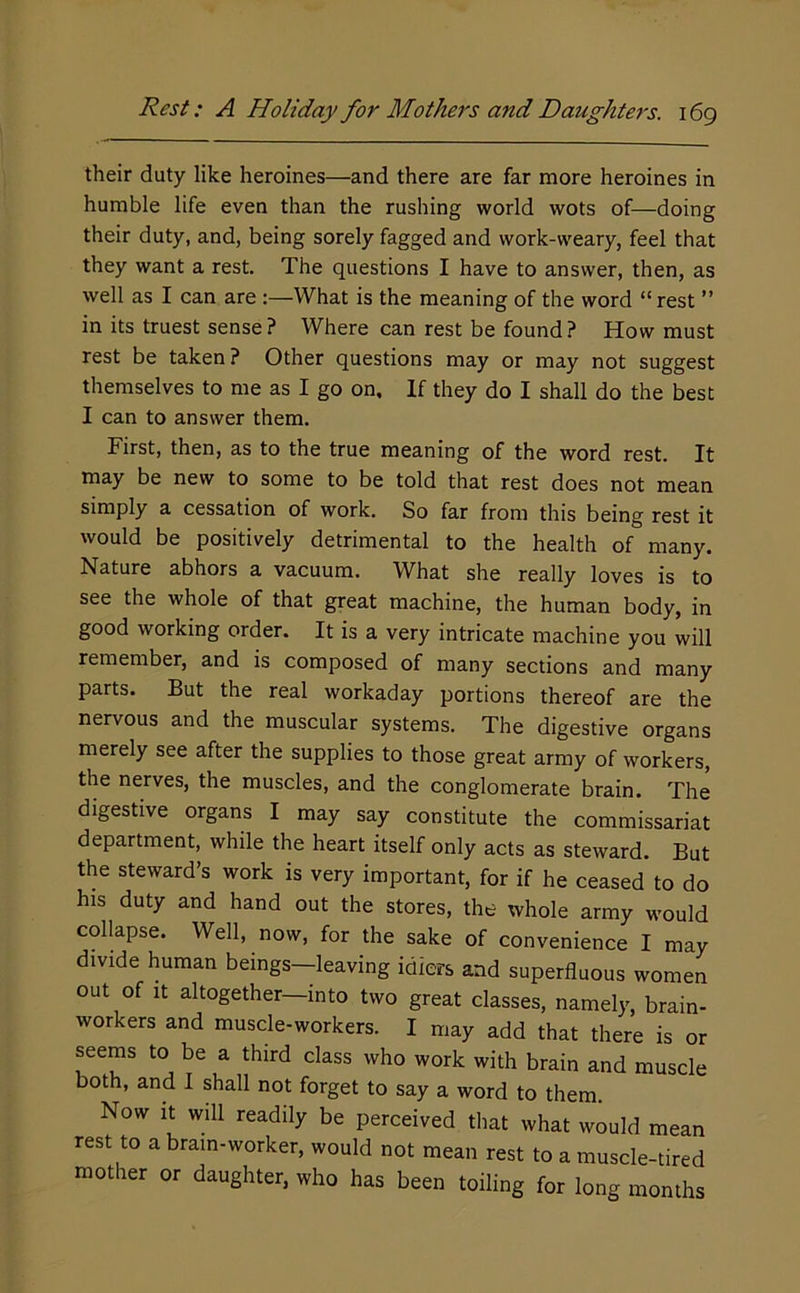 their duty like heroines—and there are far more heroines in humble life even than the rushing world wots of—doing their duty, and, being sorely fagged and work-weary, feel that they want a rest. The questions I have to answer, then, as well as I can are :—What is the meaning of the word “rest ” in its truest sense? Where can rest be found? How must rest be taken ? Other questions may or may not suggest themselves to me as I go on. If they do I shall do the best I can to answer them. First, then, as to the true meaning of the word rest. It may be new to some to be told that rest does not mean simply a cessation of work. So far from this being rest it would be positively detrimental to the health of many. Nature abhors a vacuum. What she really loves is to see the whole of that great machine, the human body, in good working order. It is a very intricate machine you will remember, and is composed of many sections and many parts. But the real workaday portions thereof are the nervous and the muscular systems. The digestive organs merely see after the supplies to those great army of workers, the nerves, the muscles, and the conglomerate brain. The digestive organs I may say constitute the commissariat department, while the heart itself only acts as steward. But the steward’s work is very important, for if he ceased to do his duty and hand out the stores, the whole army would collapse. Well, now, for the sake of convenience I may divide human beings—leaving idiers and superfluous women out of It altogether—into two great classes, namely, brain- workers and muscle-workers. I may add that there is or seems to be a third class who work with brain and muscle both, and I shall not forget to say a word to them. Now it will readily be perceived that what would mean rest to a brain-worker, would not mean rest to a muscle-tired mother or daughter, who has been toiling for long months