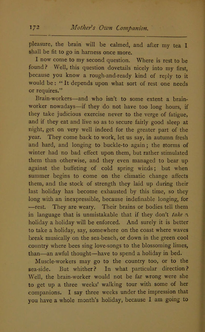 pleasure, the brain will be calmed, and after my tea I shall be fit to go in harness once more. I now come to my second question. Where is rest to be found? Well, this question dovetails nicely into my first, because you know a rough-and-ready kind of reply to it would be: “ It depends upon what sort of rest one needs or requires.” Brain-workers—and who isn’t to some extent a brain- worker nowadays—if they do not have too long hours, if they take judicious exercise never to the verge of fatigue, and if they eat and live so as to secure fairly good sleep at night, get on very well indeed for the greater part of the year. They come back to work, let us say, in autumn fresh and hard, and longing to buckle-to again; the storms of winter had no bad effect upon them, but rather stimulated them than otherwise, and they even managed to bear up against the buffeting of cold spring winds; but when summer begins to come on the climatic change affects them, and the stock of strength they laid up during their last holiday has become exhausted by this time, so they long with an inexpressible, because indefinable longing, for —rest. They are weary. Their brains or bodies tell them in language that is unmistakable that if they don’t take .a holiday a holiday will be enforced. And surely it is better to take a holiday, say, somewhere on the coast where waves break musically on the sea-beach, or down in the green cool country where bees sing love-songs to the blossoming limes, than—an awful thought—have to spend a holiday in bed. Muscle-workers may go to the country too, or to the sea-side. But whither? In what particular direction? Well, the brain-worker would not be far wrong were she to get up a three weeks’ walking tour with some of her companions. I say three weeks under the impression that you have a whole month’s holiday, because I am going to