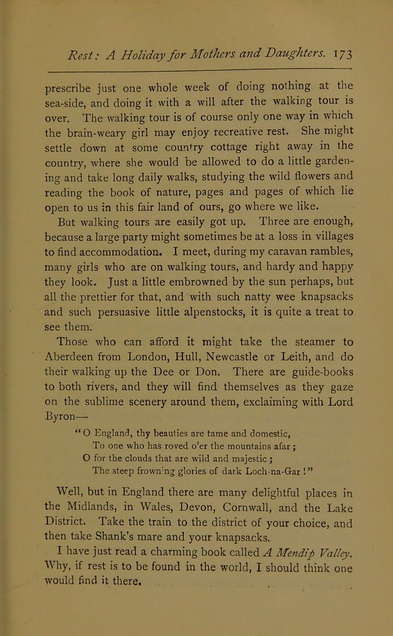 prescribe just one whole week of doing nothing at the sea-side, and doing it with a will after the walking tour is over. The walking tour is of course only one way in which the brain-weary girl may enjoy recreative rest. She might settle down at some country cottage right away in the country, where she would be allowed to do a little garden- ing and take long daily walks, studying the wild flowers and reading the book of nature, pages and pages of which lie open to us in this fair land of ours, go where we like. But walking tours are easily got up. Three are enough, because a large party might sometimes be at a loss in villages to find accommodation. I meet, during my caravan rambles, many girls who are on walking tours, and hardy and happy they look. Just a little embrowned by the sun perhaps, but all the prettier for that, and with such natty wee knapsacks and such persuasive little alpenstocks, it is quite a treat to see them. Those who can afibrd it might take the steamer to Aberdeen from London, Hull, Newcastle or Leith, and do their walking up the Dee or Don. There are guide-books to both rivers, and they will find themselves as they gaze on the sublime scenery around them, exclaiming with Lord Byron— “ O England, thy beauties are tame and domestic, To one who has roved o’er the mountains afar; O for the clouds that are wild and majestic ; The steep frown'ng glories of dark Loch-na-Gar ! ” Well, but in England there are many delightful places in the Midlands, in Wales, Devon, Cornwall, and the Lake District. Take the train to the district of your choice, and then take Shank’s mare and your knapsacks. I have just read a charming book called A Mendip Valley. Why, if rest is to be found in the world, I should think one would find it there.