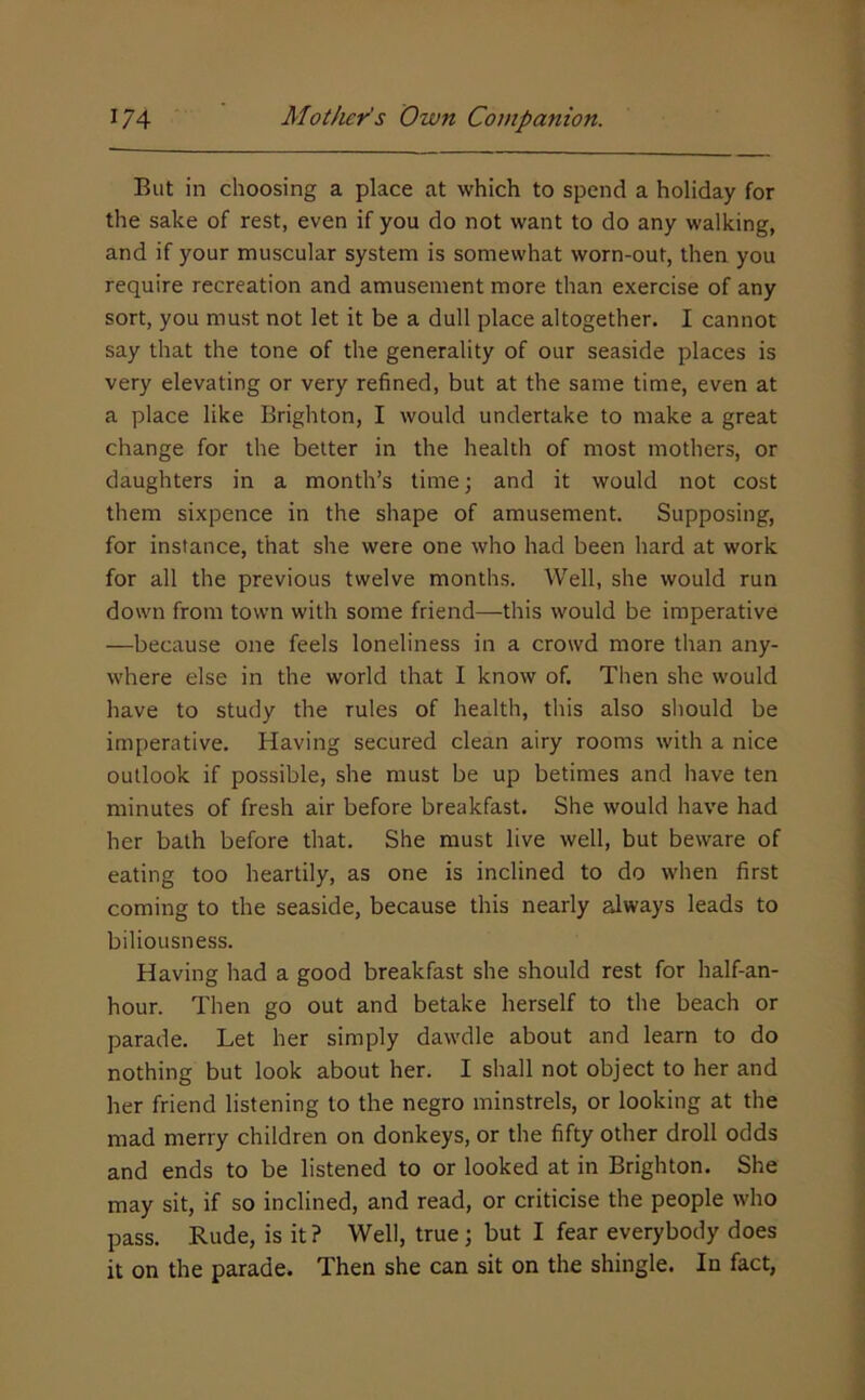 But in choosing a place at which to spend a holiday for the sake of rest, even if you do not want to do any walking, and if your muscular system is somewhat worn-out, then you require recreation and amusement more than exercise of any sort, you must not let it be a dull place altogether. I cannot say that the tone of the generality of our seaside places is very elevating or very refined, but at the same time, even at a place like Brighton, I would undertake to make a great change for the belter in the health of most mothers, or daughters in a month’s time; and it would not cost them sixpence in the shape of amusement. Supposing, for instance, that she were one who had been hard at work for all the previous twelve months. Well, she would run down from town with some friend—this would be imperative —because one feels loneliness in a crowd more than any- where else in the world that I know of. Then she would have to study the rules of health, this also should be imperative. Having secured clean airy rooms with a nice outlook if possible, she must be up betimes and have ten minutes of fresh air before breakfast. She would have had her bath before that. She must live well, but beware of eating too heartily, as one is inclined to do when first coming to the seaside, because this nearly always leads to biliousness. Having had a good breakfast she should rest for half-an- hour. Then go out and betake herself to the beach or parade. Let her simply dawdle about and learn to do nothing but look about her. I shall not object to her and her friend listening to the negro minstrels, or looking at the mad merry children on donkeys, or the fifty other droll odds and ends to be listened to or looked at in Brighton. She may sit, if so inclined, and read, or criticise the people who pass. Rude, is it ? Well, true; but I fear everybody does it on the parade. Then she can sit on the shingle. In fact,