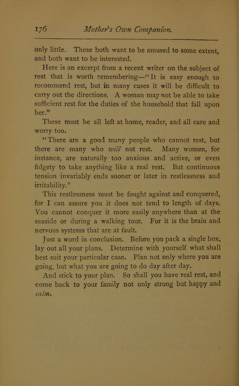 only little. These both want to be amused to some extent, and both want to be interested. Here is an excerpt from a recent writer on the subject of rest that is worth remembering—“It is easy enough to recommend rest, but in many cases it will be difficult to carry out the directions. A woman may not be able to take sufficient rest for the duties of the household that fall upon her.” These must be all left at home, reader, and all care and worry too. “There are a good many people who cannot rest, but there are many who will not rest. Many women, for instance, are naturally too anxious and active, or even fidgety to take anything like a real rest. But continuous tension invariably ends sooner or later in restlessness and irritability.” This restlessness must be fought against and conquered, for I can assure you it does not tend to length of days. You cannot conquer it more easily anywhere than at the seaside or during a walking tour. For it is the brain and nervous systems that are at fault. Just a word in conclusion. Before you pack a single box, lay out all your plans. Determine with yourself what shall best suit your particular case. Plan not only where you are going, but what you are going to do day after day. And stick to your plan. So shall you have real rest, and come back to your family not only strong but happy and calm.