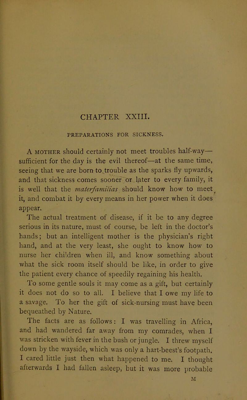 CHAPTER XXIII. PREPARATIONS FOR SICKNESS. A MOTHER should Certainly not meet troubles half-way— sufficient for the day is the evil thereof—at the same time, seeing that we are born to ^trouble as the sparks fly upwards, and that sickness comes sooner or later to every family, it is well that the inaterfnmilias should know how to meet^ it, and combat it by every means in her power when it does appear. The actual treatment of disease, if it be to any degree serious in its nature, must of course, be left in the doctor’s hands; but an intelligent mother is the physician’s right hand, and at the very least, she ought to know how to nurse her children when ill, and know something about what the sick room itself should be like, in order to give the patient every chance of speedily regaining his health. To some gentle souls it may come as a gift, but certainly it does not do so to all. I believe that I owe my life to a savage. To her the gift of sick-nursing must have been bequeathed by Nature. The facts are as follows: I was travelling in Africa, and had wandered far away from my comrades, when I was stricken with fever in the bush or jungle. I threw myself down by the wayside, which was only a hart-beest’s footpath. I cared little just then what happened to me. I thought afterwards I had fallen asleep, but it was more probable M