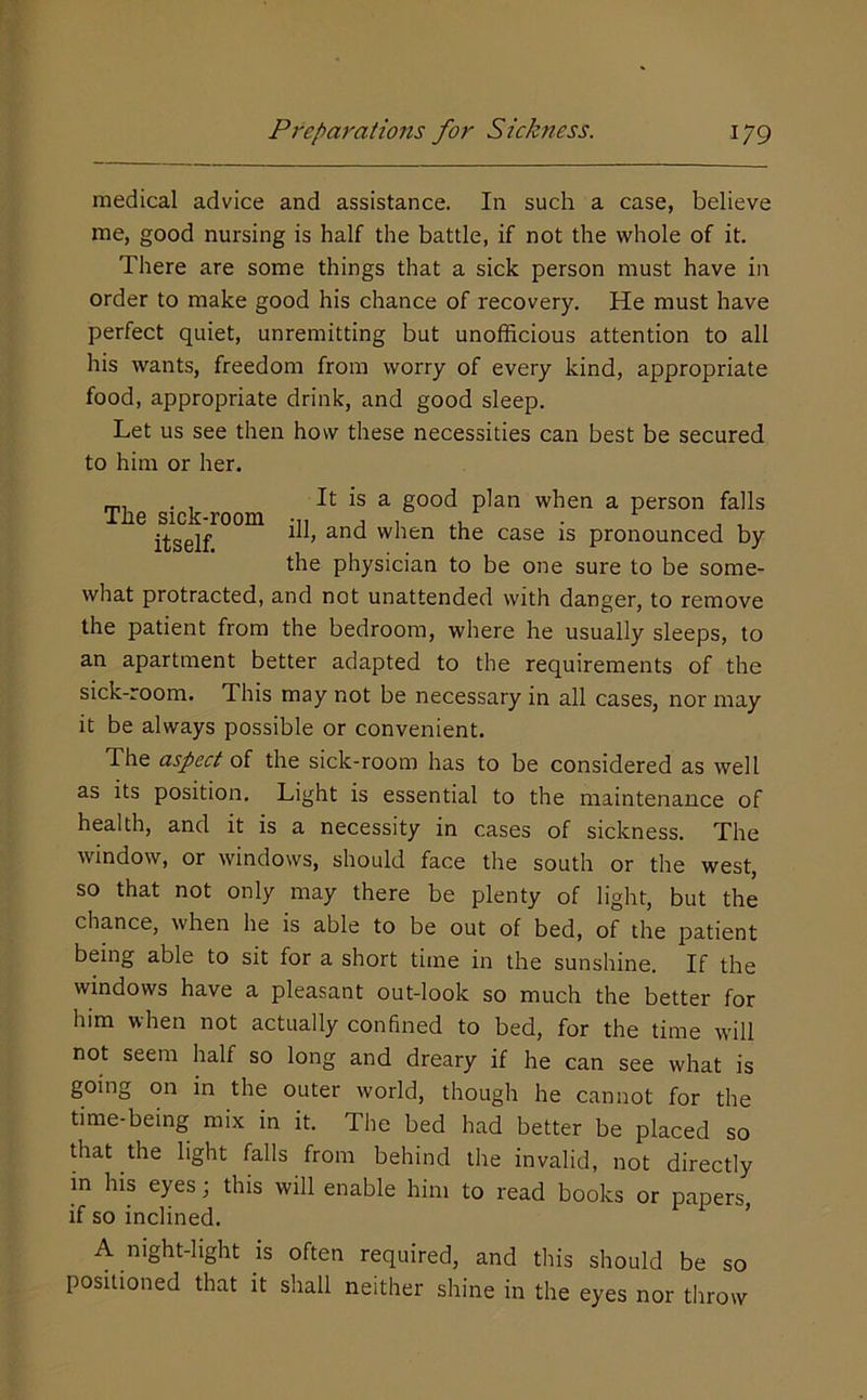 medical advice and assistance. In such a case, believe me, good nursing is half the battle, if not the whole of it. There are some things that a sick person must have in order to make good his chance of recovery. He must have perfect quiet, unremitting but unofficious attention to all his wants, freedom from worry of every kind, appropriate food, appropriate drink, and good sleep. Let us see then how these necessities can best be secured to him or her. . , It is a good plan when a person falls ^ when the case is pronounced by the physician to be one sure to be some- what protracted, and not unattended with danger, to remove the patient from the bedroom, where he usually sleeps, to an apartment better adapted to the requirements of the sick-room. This may not be necessary in all cases, nor may it be always possible or convenient. The aspect of the sick-room has to be considered as well as its position. Light is essential to the maintenance of health, and it is a necessity in cases of sickness. The window, or windows, should face the south or the west, so that not only may there be plenty of light, but the chance, when he is able to be out of bed, of the patient being able to sit for a short time in the sunshine. If the windows have a pleasant out-look so much the better for him when not actually confined to bed, for the time will not seem half so long and dreary if he can see what is going on in the outer world, though he cannot for the time-being mix in it. The bed had better be placed so that the light falls from behind the invalid, not directly in his eyes; this will enable him to read books or papers, if so inclined. ’ A night-hght is often required, and this should be so positioned that it shall neither shine in the eyes nor throw