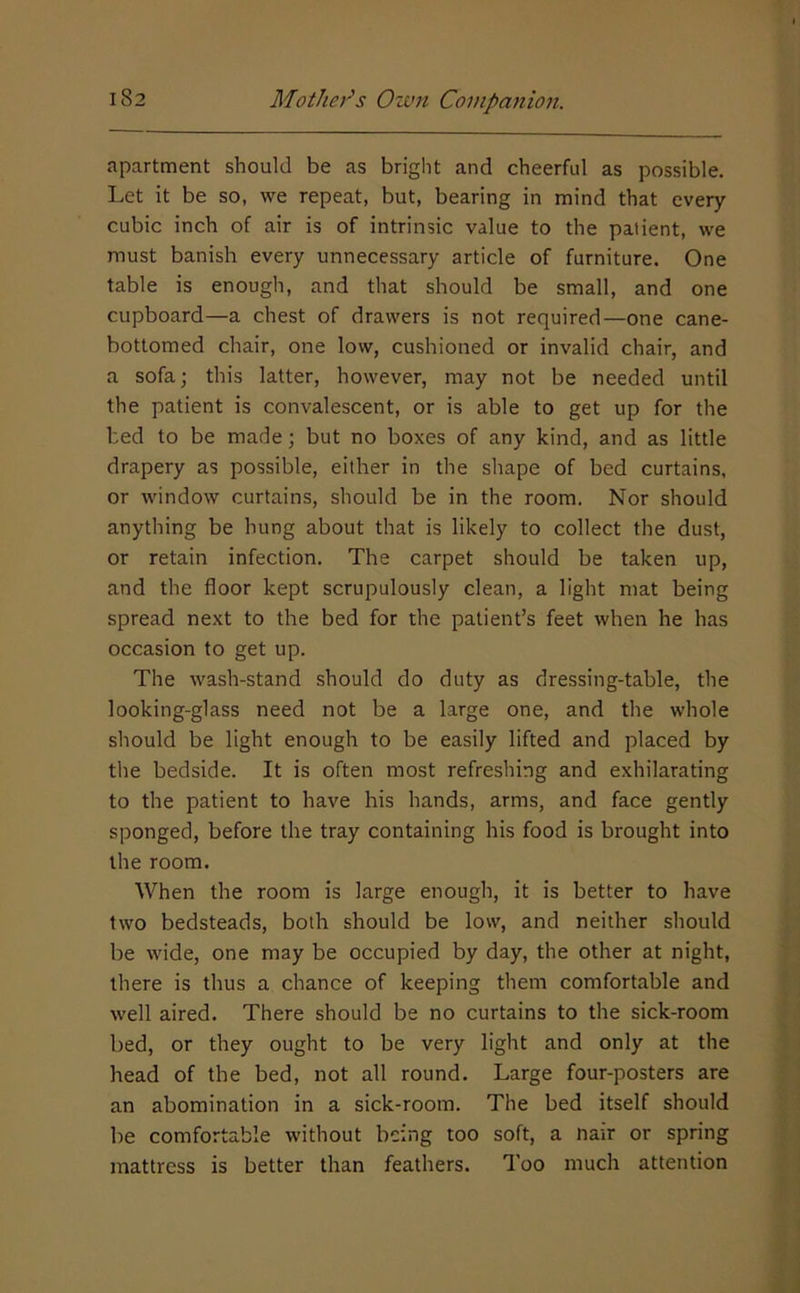 apartment should be as bright and cheerful as possible. Let it be so, we repeat, but, bearing in mind that every cubic inch of air is of intrinsic value to the patient, we must banish every unnecessary article of furniture. One table is enough, and that should be small, and one cupboard—a chest of drawers is not required—one cane- bottomed chair, one low, cushioned or invalid chair, and a sofa; this latter, however, may not be needed until the patient is convalescent, or is able to get up for the bed to be made; but no boxes of any kind, and as little drapery as possible, either in the shape of bed curtains, or window curtains, should be in the room. Nor should anything be hung about that is likely to collect the dust, or retain infection. The carpet should be taken up, and the floor kept scrupulously clean, a light mat being spread next to the bed for the patient’s feet when he has occasion to get up. The wash-stand should do duty as dressing-table, the looking-glass need not be a large one, and the whole should be light enough to be easily lifted and placed by the bedside. It is often most refreshing and exhilarating to the patient to have his hands, arms, and face gently sponged, before the tray containing his food is brought into the room. When the room is large enough, it is better to have two bedsteads, both should be low, and neither should be wide, one may be occupied by day, the other at night, there is thus a chance of keeping them comfortable and well aired. There should be no curtains to the sick-room bed, or they ought to be very light and only at the head of the bed, not all round. Large four-posters are an abomination in a sick-room. The bed itself should be comfortable without being too soft, a nair or spring mattress is better than feathers. Too much attention