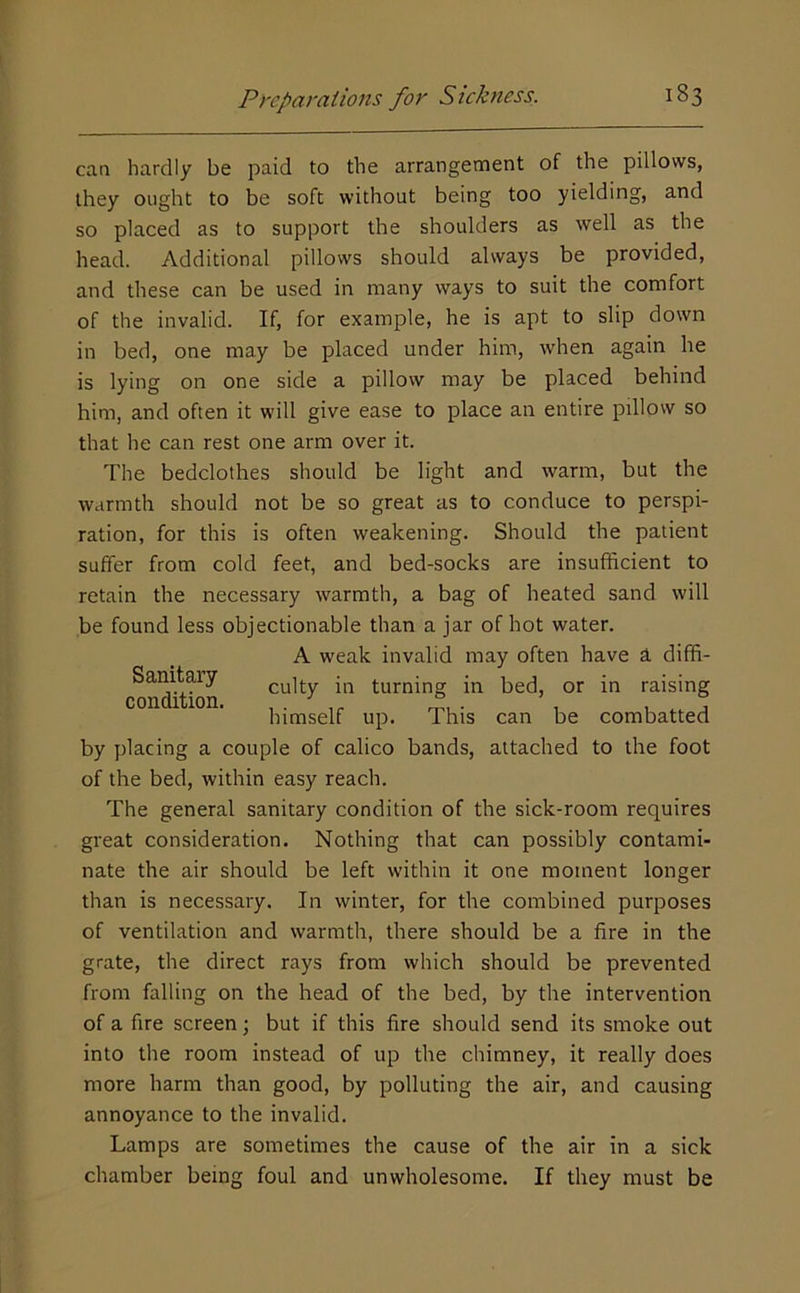 can hardly be paid to the arrangement of the pillows, they ought to be soft without being too yielding, and so placed as to support the shoulders as well as the head. Additional pillows should always be provided, and these can be used in many ways to suit the comfort of the invalid. If, for example, he is apt to slip down in bed, one may be placed under him, when again he is lying on one side a pillow may be placed behind him, and often it will give ease to place an entire pillow so that he can rest one arm over it. The bedclothes should be light and warm, but the warmth should not be so great as to conduce to perspi- ration, for this is often weakening. Should the patient suffer from cold feet, and bed-socks are insufficient to retain the necessary warmth, a bag of heated sand will be found less objectionable than a jar of hot water. A weak invalid may often have a diffi- Sanitaiy culty in turning in bed, or in raising con 1 ion. i^ifjjself up. This can be combatted by placing a couple of calico bands, attached to the foot of the bed, within easy reach. The general sanitary condition of the sick-room requires great consideration. Nothing that can possibly contami- nate the air should be left within it one moment longer than is necessary. In winter, for the combined purposes of ventilation and warmth, there should be a fire in the grate, the direct rays from which should be prevented from falling on the head of the bed, by the intervention of a fire screen; but if this fire should send its smoke out into the room instead of up the chimney, it really does more harm than good, by polluting the air, and causing annoyance to the invalid. Lamps are sometimes the cause of the air in a sick chamber being foul and unwholesome. If they must be