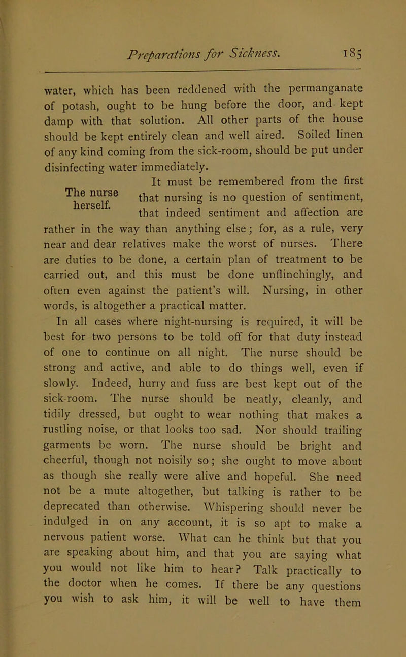water, which has been reddened with the permanganate of potash, ought to be hung before the door, and kept damp with that solution. All other parts of the house should be kept entirely clean and well aired. Soiled linen of any kind coming from the sick-room, should be put under disinfecting water immediately. It must be remembered from the first The nurse cursing is no question of sentiment, that indeed sentiment and affection are rather in the way than anything else; for, as a rule, very near and dear relatives make the worst of nurses. There are duties to be done, a certain plan of treatment to be carried out, and this must be done unflinchingly, and often even against the patient’s will. Nursing, in other words, is altogether a practical matter. In all cases where night-nursing is required, it will be best for two persons to be told off for that duty instead of one to continue on all night. The nurse should be strong and active, and able to do things well, even if slowly. Indeed, hurry and fuss are best kept out of the sick-room. The nurse should be neatly, cleanly, and tidily dressed, but ought to wear nothing that makes a rustling noise, or that looks too sad. Nor should trailing garments be worn. The nurse should be bright and cheerful, though not noisily so; she ought to move about as though she really were alive and hopeful. She need not be a mute altogether, but talking is rather to be deprecated than otherwise. Whispering should never be indulged in on any account, it is so apt to make a nervous patient worse. What can he think but that you are speaking about him, and that you are saying what you would not like him to hear? Talk practically to the doctor when he comes. If there be any questions you wish to ask him, it will be well to have them