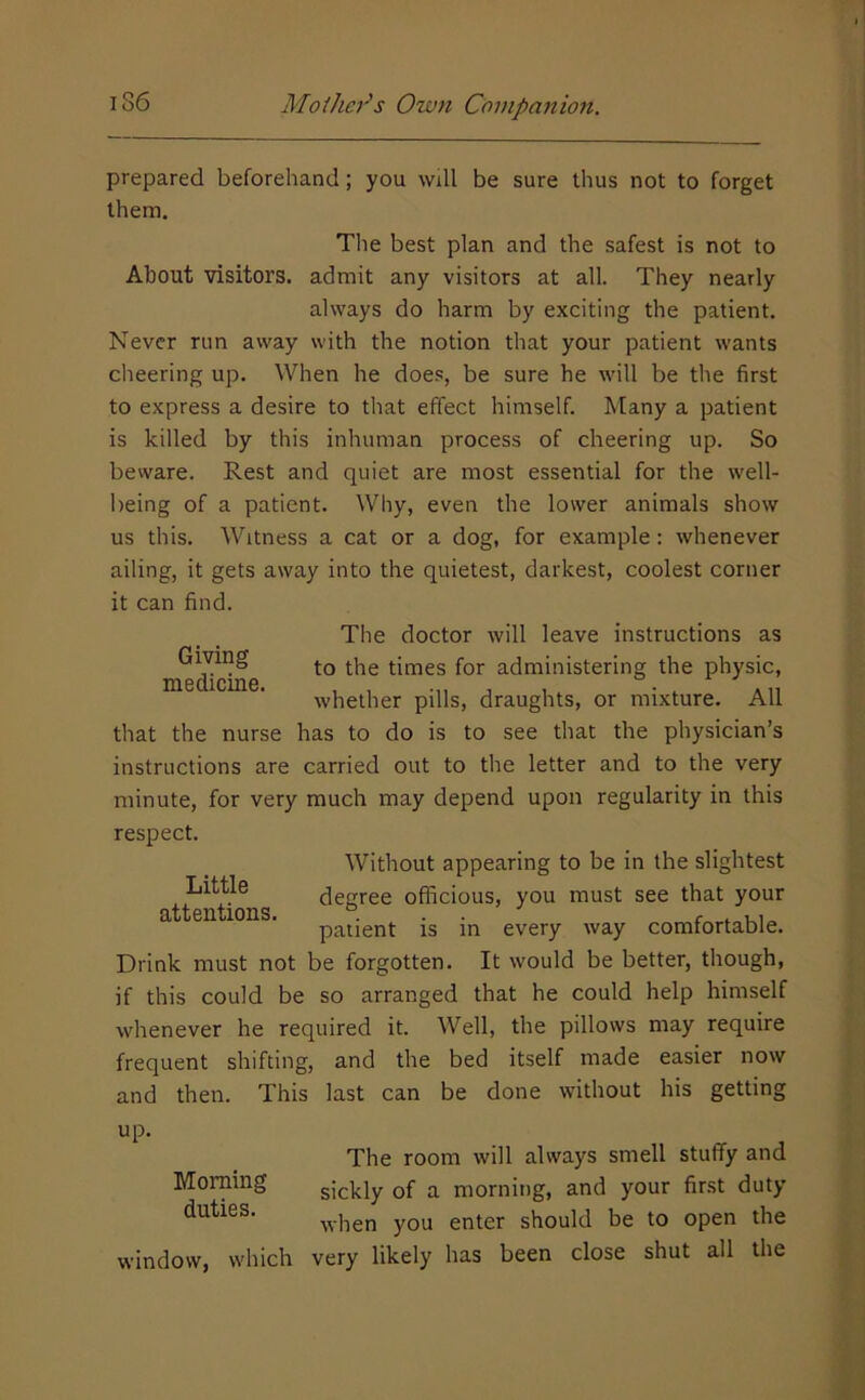 prepared beforehand; you will be sure thus not to forget them. The best plan and the safest is not to About visitors, admit any visitors at all. They nearly always do harm by exciting the patient. Never run away with the notion that your patient wants cheering up. When he does, be sure he will be the first to express a desire to that effect himself. Many a patient is killed by this inhuman process of cheering up. So beware. Rest and quiet are most essential for the well- being of a patient. Why, even the lower animals show us this. Witness a cat or a dog, for example; whenever ailing, it gets away into the quietest, darkest, coolest corner it can find. Giving medicine. The doctor will leave instructions as to the times for administering the physic, whether pills, draughts, or mixture. All that the nurse has to do is to see that the physician’s instructions are carried out to the letter and to the very minute, for very much may depend upon regularity in this respect. Without appearing to be in the slightest Little degree officious, you must see that your attentions. . . . <• , 11.. patient is in every way comfortable. Drink must not be forgotten. It would be better, though, if this could be so arranged that he could help himself whenever he required it. Well, the pillows may require frequent shifting, and the bed itself made easier now and then. This last can be done without his getting up. The room will always smell stuffy and sickly of a morning, and your first duty when you enter should be to open the window, which very likely has been close shut all the Morning duties.