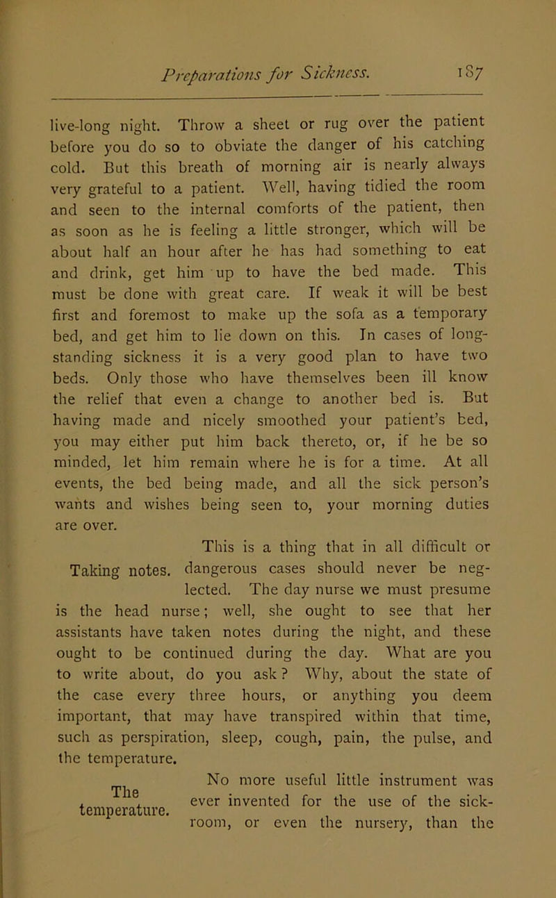 live-long night. Throw a sheet or rug over the patient before you do so to obviate the danger of his catching cold. But this breath of morning air is nearly always very grateful to a patient. Well, having tidied the room and seen to the internal comforts of the patient, then as soon as he is feeling a little stronger, which will be about half an hour after he has had something to eat and drink, get him up to have the bed made. This must be done with great care. If weak it will be best first and foremost to make up the sofa as a temporary bed, and get him to lie down on this. In cases of long- standing sickness it is a very good plan to have two beds. Only those who have themselves been ill know the relief that even a change to another bed is. But having made and nicely smoothed your patient’s bed, you may either put him back thereto, or, if he be so minded, let him remain where he is for a time. At all events, the bed being made, and all the sick person’s wants and wishes being seen to, your morning duties are over. This is a thing that in all difficult or Taking notes, dangerous cases should never be neg- lected. The day nurse we must presume is the head nurse; well, she ought to see that her assistants have taken notes during the night, and these ought to be continued during the day. What are you to write about, do you ask ? Why, about the state of the case every three hours, or anything you deem important, that may have transpired within that time, such as perspiration, sleep, cough, pain, the pulse, and the temperature. The temperature. No more useful little instrument was ever invented for the use of the sick- room, or even the nurser}', than the