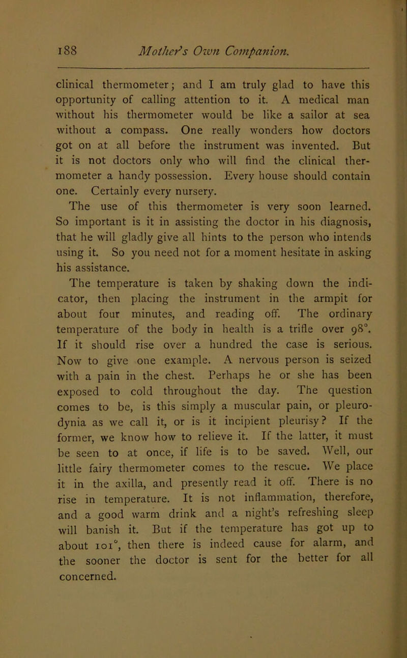 clinical thermometer; and I am truly glad to have this opportunity of calling attention to it. A medical man without his thermometer would be like a sailor at sea without a compass. One really wonders how doctors got on at all before the instrument was invented. But it is not doctors only who will find the clinical ther- mometer a handy possession. Every house should contain one. Certainly every nursery. The use of this thermometer is very soon learned. So important is it in assisting the doctor in his diagnosis, that he will gladly give all hints to the person who intends using it. So you need not for a moment hesitate in asking his assistance. The temperature is taken by shaking down the indi- cator, then placing the instrument in the armpit for about four minutes, and reading off. The ordinary temperature of the body in health is a trifle over 98°. If it should rise over a hundred the case is serious. Now to give one example. A nervous person is seized with a pain in the chest. Perhaps he or she has been exposed to cold throughout the day. The question comes to be, is this simply a muscular pain, or pleuro- dynia as we call it, or is it incipient pleurisy? If the former, we know how to relieve it. If the latter, it must be seen to at once, if life is to be saved. Well, our little fairy thermometer comes to the rescue. We place it in the axilla, and presently read it off. There is no rise in temperature. It is not inflammation, therefore, and a good warm drink and a night’s refreshing sleep will banish it. But if the temperature has got up to about ioi“, then there is indeed cause for alarm, and the sooner the doctor is sent for the better for all concerned.