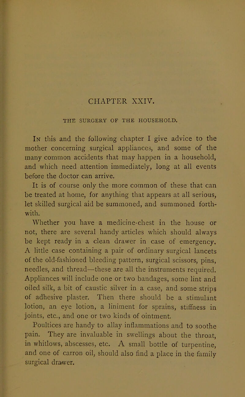 CHAPTER XXIV. THE SURGERY OF THE HOUSEHOLD. Ih this and the following chapter I give advice to the mother concerning surgical appliances, and some of the many common accidents that may happen in a household, and which need attention immediately, long at all events before the doctor can arrive. It is of course only the more common of these that can be treated at home, for anything that appears at all serious, let skilled surgical aid be summoned, and summoned forth- with. Whether you have a medicine-chest in the house or not, there are several handy articles which should always be kept ready in a clean drawer in case of emergency. A little case containing a pair of ordinary surgical lancets of the old-fashioned bleeding pattern, surgical scissors, pins, needles, and thread—these are all the instruments required. Appliances will include one or two bandages, some lint and oiled silk, a bit of caustic silver in a case, and some strips of adhesive plaster. Then there should be a stimulant lotion, an eye lotion, a liniment for sprains, stiffness in joints, etc., and one or two kinds of ointment. Poultices are handy to allay inflammations and to soothe pain. They are invaluable in swellings about the throat, in whitlows, abscesses, etc. A small bottle of turpentine, and one of carron oil, should also find a place in the family surgical drawer.