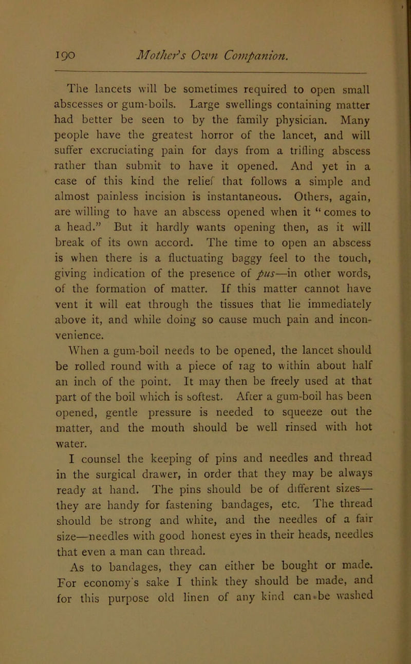 The lancets will be sometimes required to open small abscesses or gum-boils. Large swellings containing matter had better be seen to by the family physician. Many people have the greatest horror of the lancet, and will suffer excruciating pain for days from a trifling abscess rather than submit to have it opened. And yet in a case of this kind the relief that follows a simple and almost painless incision is instantaneous. Others, again, are willing to have an abscess opened when it “ comes to a head.” But it hardly wants opening then, as it will break of its own accord. The time to open an abscess is when there is a fluctuating baggy feel to the touch, giving indication of the presence of pus—in other words, of the formation of matter. If this matter cannot have vent it will eat through the tissues that lie immediately above it, and while doing so cause much pain and incon- venience. When a gum-boil needs to be opened, the lancet should be rolled round with a piece of rag to within about half an inch of the point. It may then be freely used at that part of the boil which is softest. After a gum-boil has been opened, gentle pressure is needed to squeeze out the matter, and the mouth should be well rinsed w’ith hot water. I counsel the keeping of pins and needles and thread in the surgical drawer, in order that they may be always ready at hand. The pins should be of different sizes— they are handy for fastening bandages, etc. The thread should be strong and white, and the needles of a fair size—needles with good honest eyes in their heads, needles that even a man can thread. As to bandages, they can either be bought or made. For economy s sake I think they should be made, and for this purpose old linen of any kind can»be washed