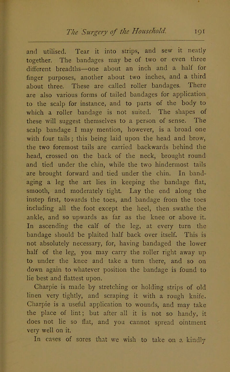 and utilised. Tear it into strips, and sew it neatly together. The bandages may be of two or even three different breadths—one about an inch and a half for finger purposes, another about two inches, and a third about three. These are called roller bandages. There are also various forms of tailed bandages for application to the scalp for instance, and to parts of the body to which a roller bandage is not suited. The shapes of these will suggest themselves to a person of sense. The scalp bandage I may mention, however, is a broad one with four tails; this being laid upon the head and brow, the two foremost tails are carried backwards behind the head, crossed on the back of the neck, brought round and tied under the chin, while the two hindermost tails are brought forward and tied under the chin. In band- aging a leg the art lies in keeping the bandage flat, smooth, and moderately tight. Lay the end along the instep first, towards the toes, and bandage from the toes including all the foot except the heel, then swathe the ankle, and so upwards as far as the knee or above it. In ascending the calf of the leg, at every turn the bandage should be plaited half back over itself. This is not absolutely necessary, for, having bandaged the lower half of the leg, you may carry the roller right away up to under the knee and take a turn there, and so on down again to whatever position the bandage is found to lie best and flattest upon. Charpie is made by stretching or holding strips of old linen very tightly, and scraping it with a rough knife. Charpie is a useful application to wounds, and may take the place of lint; but after all it is not so handy, it does not lie so flat, and you cannot spread ointment very well on it. In cases of sores that we wish to take on a kindly
