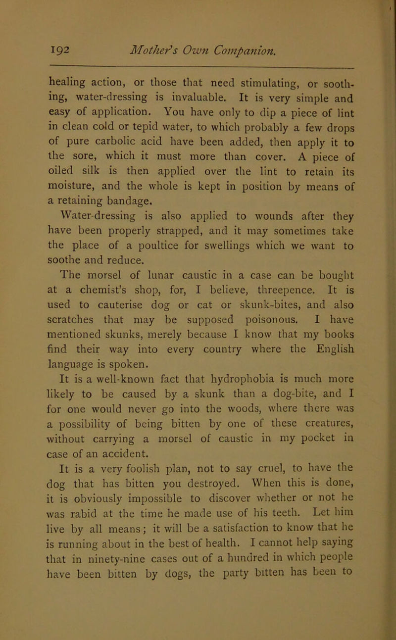 healing action, or those that need stimulating, or sooth- ing, water-dressing is invaluable. It is very simple and easy of application. You have only to dip a piece of lint in clean cold or tepid water, to which probably a few drops of pure carbolic acid have been added, then apply it to the sore, which it must more than cover. A piece of oiled silk is then applied over the lint to retain its moisture, and the whole is kept in position by means of a retaining bandage. Water-dressing is also applied to wounds after they have been properly strapped, and it may sometimes take the place of a poultice for swellings which we want to soothe and reduce. The morsel of lunar caustic in a case can be bought at a chemist’s shop, for, I believe, threepence. It is used to cauterise dog or cat or skunk-bites, and also scratches that may be supposed poisonous. I have mentioned skunks, merely because I know that my books find their way into every country where the English language is spoken. It is a well-known fact that hydrophobia is much more likely to be caused by a skunk than a dog-bite, and I for one would never go into the woods, where there was a possibility of being bitten by one of these creatures, without carrying a morsel of caustic in my pocket in case of an accident. It is a very foolish plan, not to say cruel, to have the dog that has bitten you destroyed. When this is done, it is obviously impossible to discover whether or not he was rabid at the time he made use of his teeth. Let him live by all means; it will be a satisfaction to know that he is running about in the best of health. I cannot help saying that in ninety-nine cases out of a hundred in which people have been bitten by dogs, the party bitten has been to