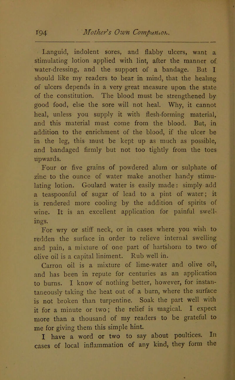 Languid, indolent sores, and flabby ulcers, want a stimulating lotion applied with lint, after the manner of water-dressing, and the support of a bandage. But I should like my readers to bear in mind, that the healing of ulcers depends in a very great measure upon the state of the constitution. The blood must be strengthened by good food, else the sore will not heal. Why, it cannot heal, unless you supply it with flesh-forming material, and this material must come from the blood. But, in addition to the enrichment of the blood, if the ulcer be in the leg, this must be kept up as much as possible, and bandaged firmly but not too tightly from the toes upwards. Four or five grains of powdered alum or sulphate of zinc to the ounce of water make another handy stimu- lating lotion. Goulard water is easily made: simply add a teaspoonful of sugar of lead to a pint of water; it is rendered more cooling by the addition of spirits of wine. It is an excellent application for painful swell- ings. For wry or stiff neck, or in cases where you wish to redden the surface in order to relieve internal swelling and pain, a mixture of one part of hartshorn to two of olive oil is a capital liniment. Rub well in. Carron oil is a mixture of lime-water and olive oil, and has been in repute for centuries as an application to burns. I know of nothing better, however, for instan- taneously taking the heat out of a burn, where the surface is not broken than turpentine. Soak the part well with it for a minute or two; the relief is magical. I expect more than a thousand of my readers to be grateful to me for giving them this simple hint. I have a word or two to say about poultices. In cases of local inflammation of any kind, they form the