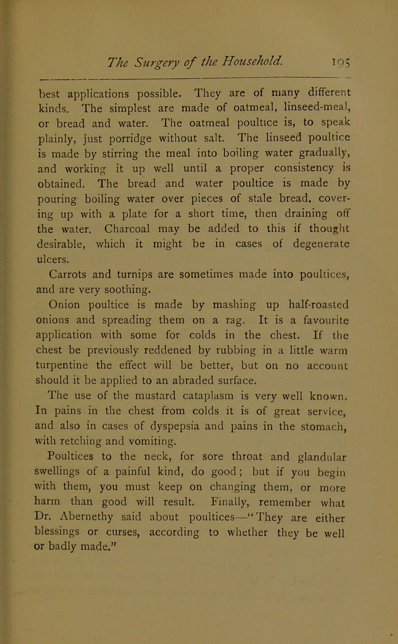 best applications possible. They are of many different kinds. The simplest are made of oatmeal, linseed-meal, or bread and water. The oatmeal poultice is, to speak plainly, just porridge without salt. The linseed poultice is made by stirring the meal into boiling water gradually, and working it up well until a proper consistency is obtained. The bread and water poultice is made by pouring boiling water over pieces of stale bread, cover- ing up with a plate for a short time, then draining off the water. Charcoal may be added to this if thought desirable, which it might be in cases of degenerate ulcers. Carrots and turnips are sometimes made into poultices, and are very soothing. Onion poultice is made by mashing up half-roasted onions and spreading them on a rag. It is a favourite application with some for colds in the chest. If the chest be previously reddened by rubbing in a little warm turpentine the effect will be better, but on no account should it be applied to an abraded surface. The use of the mustard cataplasm is very well known. In pains in the chest from colds it is of great service, and also in cases of dyspepsia and pains in the stomach, with retching and vomiting. Poultices to the neck, for sore throat and glandular swellings of a painful kind, do good; but if you begin Avith them, you must keep on changing them, or more harm than good will result. Finally, remember what Dr. Abernethy said about poultices—“ They are either blessings or curses, according to whether they be well or badly made.”