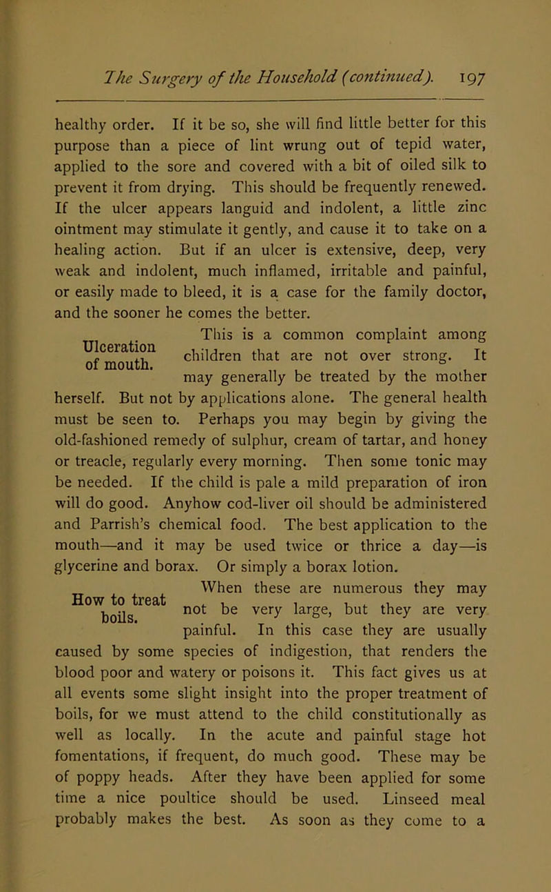 Ulceration of mouth. healthy order. If it be so, she will find little better for this purpose than a piece of lint wrung out of tepid water, applied to the sore and covered with a bit of oiled silk to prevent it from drying. This should be frequently renewed. If the ulcer appears languid and indolent, a little zinc ointment may stimulate it gently, and cause it to take on a healing action. But if an ulcer is extensive, deep, very weak and indolent, much inflamed, irritable and painful, or easily made to bleed, it is a. case for the family doctor, and the sooner he comes the better. This is a common complaint among children that are not over strong. It may generally be treated by the mother herself. But not by applications alone. The general health must be seen to. Perhaps you may begin by giving the old-fashioned remedy of sulphur, cream of tartar, and honey or treacle, regularly every morning. Then some tonic may be needed. If the child is pale a mild preparation of iron will do good. Anyhow cod-liver oil should be administered and Parrish’s chemical food. The best application to the mouth—and it may be used twice or thrice a day—is glycerine and borax. Or simply a borax lotion. When these are numerous they may not be very large, but they are very painful. In this case they are usually caused by some species of indigestion, that renders the blood poor and watery or poisons it. This fact gives us at all events some slight insight into the proper treatment of boils, for we must attend to the child constitutionally as well as locally. In the acute and painful stage hot fomentations, if frequent, do much good. These may be of poppy heads. After they have been applied for some time a nice poultice should be used. Linseed meal probably makes the best. As soon as they come to a How to treat boils.