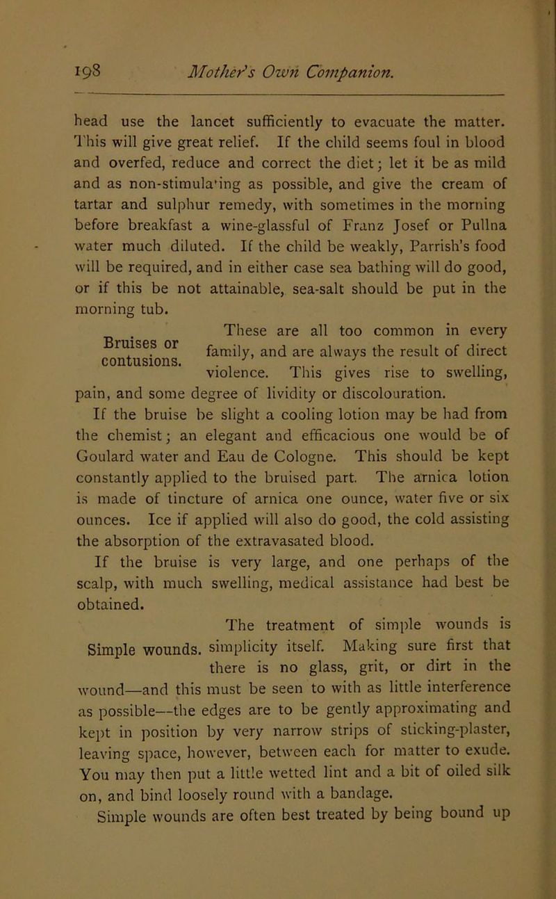 head use the lancet sufficiently to evacuate the matter. 'I'his will give great relief. If the child seems foul in blood and overfed, reduce and correct the diet; let it be as mild and as non-stimula'ing as possible, and give the cream of tartar and sulphur remedy, with sometimes in the morning before breakfast a wine-glassful of Franz Josef or Pullna water much diluted. If the child be weakly, Parrish’s food will be required, and in either case sea bathing will do good, or if this be not attainable, sea-salt should be put in the morning tub. These are all too common in every Bruises or family, and are always the result of direct violence. This gives rise to swelling, pain, and some degree of lividity or discolouration. If the bruise be slight a cooling lotion may be had from the chemist; an elegant and efficacious one would be of Goulard water and Eau de Cologne. This should be kept constantly applied to the bruised part. The arnica lotion is made of tincture of arnica one ounce, water five or six ounces. Ice if applied will also do good, the cold assisting the absorption of the extravasated blood. If the bruise is very large, and one perhaps of the scalp, with much swelling, medical assistance had best be obtained. The treatment of simple wounds is Simple wounds, simplicity itself. Making sure first that there is no glass, grit, or dirt in the wound—and this must be seen to with as little interference as possible—the edges are to be gently approximating and kept in position by very narrow strips of sticking-plaster, leaving space, however, between each for matter to exude. You may then put a little wetted lint and a bit of oiled silk on, and bind loosely round with a bandage. Simple wounds are often best treated by being bound up