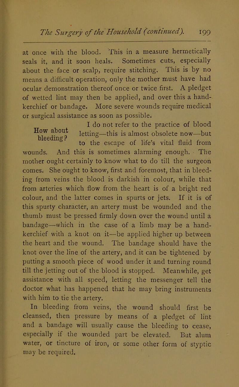 at once with the blood. This in a measure hermetically seals it, and it soon heals. Sometimes cuts, especially about the face or scalp, require stitching. This is by no means a difficult operation, only the mother must have had ocular demonstration thereof once or twice first. A pledget of wetted lint may then be applied, and over this a hand- kerchief or bandage. More severe wounds require medical or surgical assistance as soon as possible. I do not refer to the practice of blood ^hl^ letting—this is almost obsolete now—but ee mg. escape of life’s vital fluid from wounds. And this is sometimes alarming enough. The mother ought certainly to know what to do till the surgeon comes. She ought to know, first and foremost, that in bleed- ing from veins the blood is darkish in colour, while that from arteries which flow from the heart is of a bright red colour, and the latter comes in spurts or jets. If it is of this spurty character, an artery must be \vounded and the thumb must be pressed firmly down over the wound until a bandage—which in the case of a limb may be a hand- kerchief with a knot on it—be applied higher up between the heart and the wound. The bandage should have the knot over the line of the artery, and it can be tightened by putting a smooth piece of wood under it and turning round till the jetting out of the blood is stopped. Meanwhile, get assistance with all speed, letting the messenger tell the doctor what has happened that he may bring instruments with him to tie the artery. In bleeding from veins, the wound should first be cleansed, then pressure by means of a pledget of lint and a bandage will usually cause the bleeding to cease, especially if the wounded part be elevated. But alum water, or tincture of iron, or some other form of styptic may be required.