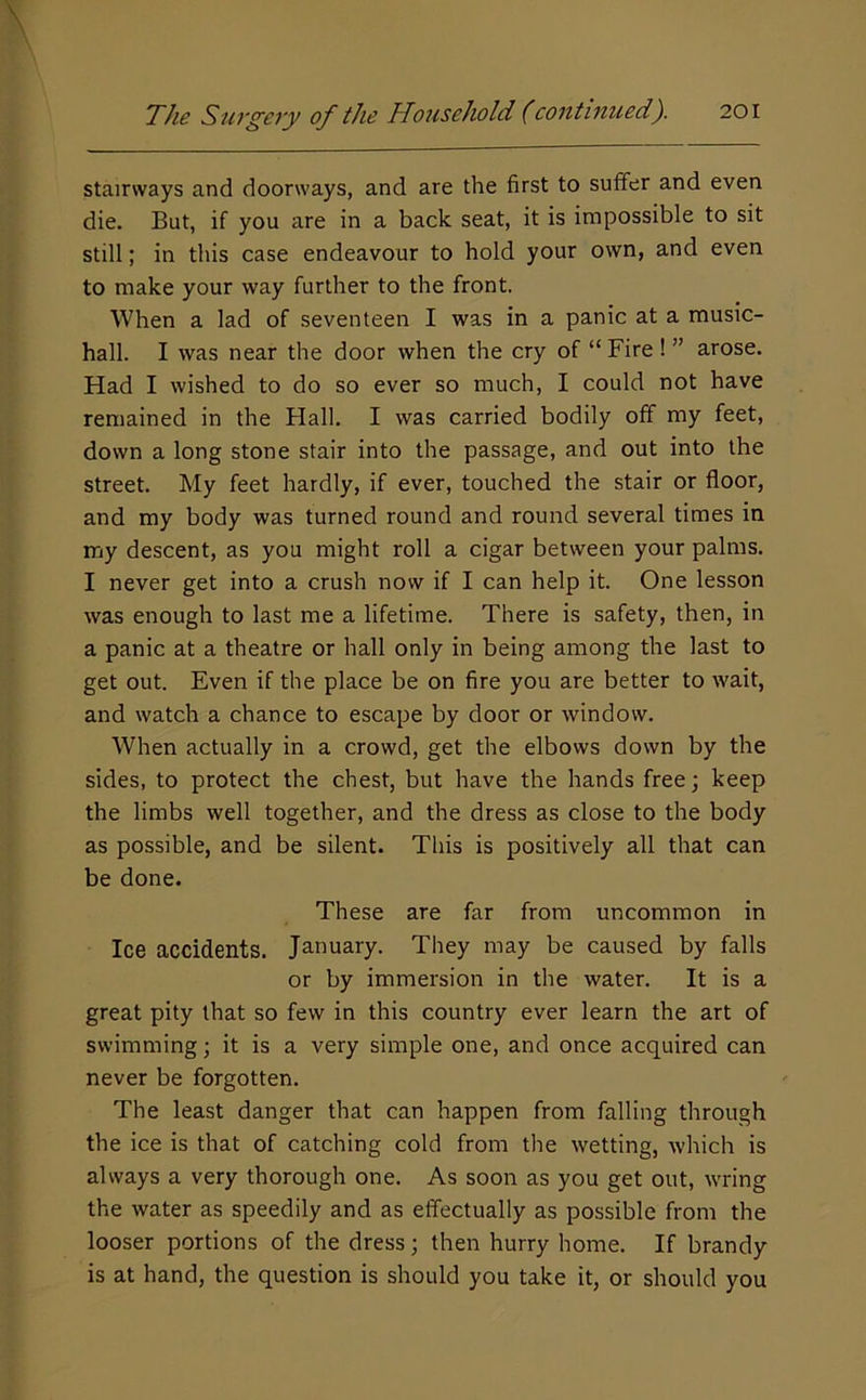 stairways and doorways, and are the first to suffer and even die. But, if you are in a back seat, it is impossible to sit still; in this case endeavour to hold your own, and even to make your way further to the front. When a lad of seventeen I was in a panic at a music- hall. I was near the door when the cry of “ Fire ! ” arose. Had I wished to do so ever so much, I could not have remained in the Hall. I was carried bodily off my feet, down a long stone stair into the passage, and out into the street. My feet hardly, if ever, touched the stair or floor, and my body was turned round and round several times in my descent, as you might roll a cigar between your palms. I never get into a crush now if I can help it. One lesson was enough to last me a lifetime. There is safety, then, in a panic at a theatre or hall only in being among the last to get out. Even if the place be on fire you are better to wait, and watch a chance to escape by door or window. When actually in a crowd, get the elbows down by the sides, to protect the chest, but have the hands free; keep the limbs well together, and the dress as close to the body as possible, and be silent. This is positively all that can be done. These are far from uncommon in Ice accidents. January. They may be caused by falls or by immersion in the water. It is a great pity that so few in this country ever learn the art of swimming; it is a very simple one, and once acquired can never be forgotten. The least danger that can happen from falling through the ice is that of catching cold from the wetting, which is always a very thorough one. As soon as you get out, wring the water as speedily and as effectually as possible from the looser portions of the dress; then hurry home. If brandy is at hand, the question is should you take it, or should you