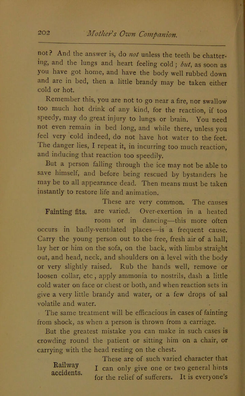 not ? And the answer is, do not unless the teeth be chatter- ing, and the lungs and heart feeling cold; but, as soon as you have got home, and have the body well rubbed down and are in bed, then a little brandy may be taken either cold or hot. Remember this, you are not to go near a fire, nor swallow too much hot drink of any kind, for the reaction, if loo speedy, may do great injury to lungs or brain. You need not even remain in bed long, and while there, unless you feel very cold indeed, do not have hot water to the feet. The danger lies, I repeat it, in incurring too much reaction, and inducing that reaction too speedily. But a person falling through the ice may not be able to save himself, and before being rescued by bystanders he may be to all appearance dead. Then means must be taken instantly to restore life and animation. These are very common. The causes Fainting fits, s-re varied. Over-exertion in a heated room or in dancing—this more often occurs in badly-ventilated places—is a frequent cause. Carry the young person out to the free, fresh air of a hall, lay her or him on the sofa, on the back, with limbs straight out, and head, neck, and shoulders on a level with the body or very slightly raised. Rub the hands well, remove or loosen collar, etc, apply ammonia to nostrils, dash a little cold water on face or chest or both, and when reaction sets in give a very little brandy and water, or a few drops of sal volatile and water. The same treatment will be efficacious in cases of fainting from shock, as when a person is thrown from a carriage. But the greatest mistake you can make in such cases is crowding round the patient or sitting him on a chair, or carrying with the head resting on the chest. These are of such varied character that I can only give one or two general hints for the relief of sufferers. It is everyone’s Railway accidents.