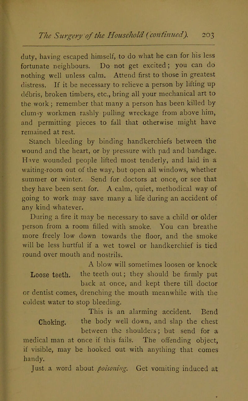 duty, having escaped himself, to do wliat he can for his less fortunate neighbours. Do not get excited; you can do nothing well unless calm. Attend first to those in greatest distress. If it be necessary to relieve a person by lifting up ddbris, broken timbers, etc., bring all your mechanical art to the work; remember that many a person has been killed by clumpy workmen rashly pulling wreckage from above him, and permitting pieces to fall that otherwise might have remained at rest. Stanch bleeding by binding handkerchiefs between the wound and the heart, or by pressure with pad and bandage. Have wounded people lifted most tenderly, and laid in a waiting-room out of the way, but open all windows, whether summer or winter. Send for doctors at once, or see that they have been sent for. A calm, quiet, methodical way of going to work may save many a life during an accident of any kind whatever. During a fire it may be necessary to save a child or older person from a room filled with smoke. You can breathe more freely low down towards the floor, and the smoke will be less hurtful if a wet towel or handkerchief is tied round over mouth and nostrils. A blow will sometimes loosen or knock Loose teeth, the teeth out; they should be firmly put back at once, and kept there till doctor or dentist comes, drenching the mouth meanwhile with the coldest water to stop bleeding. This is an alarming accident. Bend Choking. the body well down, and slap the chest between the shoulders; but send for a medical man at once if this fails. The offending object, if visible, may be hooked out with anything that comes handy. Just a word about poisoning. Get vomiting induced at