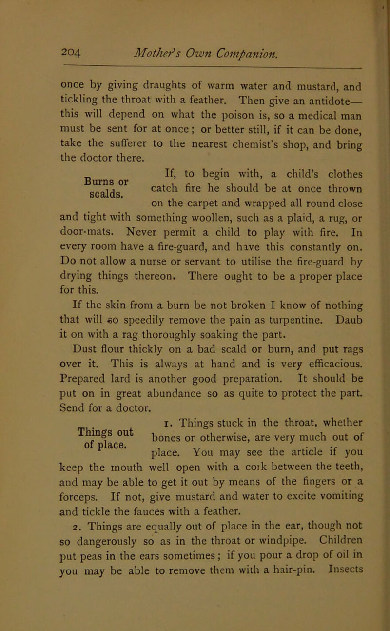 once by giving draughts of warm water and mustard, and tickling the throat with a feather. Then give an antidote— this will depend on what the poison is, so a medical man must be sent for at once; or better still, if it can be done, take the sufferer to the nearest chemist’s shop, and bring the doctor there. Burns or scalds. If, to begin with, a child’s clothes catch fire he should be at once thrown on the carpet and wrapped all round close and tight with something woollen, such as a plaid, a rug, or door-mats. Never permit a child to play with fire. In every room have a fire-guard, and have this constantly on. Do not allow a nurse or servant to utilise the fire-guard by drying things thereon. There ought to be a proper place for this. If the skin from a burn be not broken I know of nothing that will €0 speedily remove the pain as turpentine. Daub it on with a rag thoroughly soaking the part. Dust flour thickly on a bad scald or burn, and put rags over it. This is always at hand and is very efficacious. Prepared lard is another good preparation. It should be put on in great abundance so as quite to protect the part. Send for a doctor. I. Things stuck in the throat, whether Things out ]jones or otherwise, are very much out of of place. , place. You may see the article if you keep the mouth well open with a coik between the teeth, and may be able to get it out by means of the fingers or a forceps. If not, give mustard and water to excite vomiting and tickle the fauces with a feather. 2. Things are equally out of place in the ear, though not so dangerously so as in the throat or windpipe. Children put peas in the ears sometimes ; if you pour a drop of oil in you may be able to remove them with a hair-pin. Insects