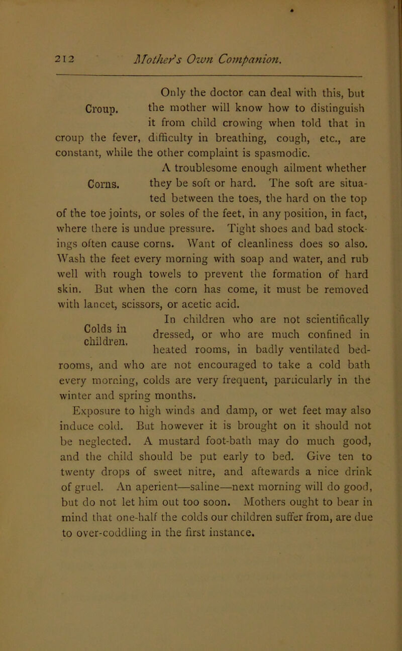 Croup. Only the doctor can deal with this, but the mother will know how to distinguish it from child crowing when told that in croup the fever, difficulty in breathing, cough, etc., are constant, while the other complaint is spasmodic. A troublesome enough ailment whether Corns. they be soft or hard. The soft are situa- ted between the toes, the hard on the top of the toe joints, or soles of the feet, in any position, in fact, where there is undue pressure. Tight shoes and bad stock- ings often cause corns. Want of cleanliness does so also. Wash the feet every morning with soap and water, and rub well with rough towels to prevent the formation of hard skin. But when the corn has come, it must be removed with lancet, scissors, or acetic acid. In children who are not scientifically dressed, or who are much confined in heated rooms, in badly ventilated bed- rooms, and who are not encouraged to take a cold bath every morning, colds are very frequent, pardcularly in the winter and spring months. E.Kposure to high winds and damp, or wet feet may also induce cold. But however it is brought on it should not be neglected. A mustard foot-bath may do much good, and the child should be put early to bed. Give ten to twenty drops of sweet nitre, and aftewards a nice drink of gruel. An aperient—saline—next morning will do gooil, but do not let him out too soon. Mothers ought to bear in mind that one-half the colds our children suflfer from, are due to over-coddling in the first instance. Colds in children.
