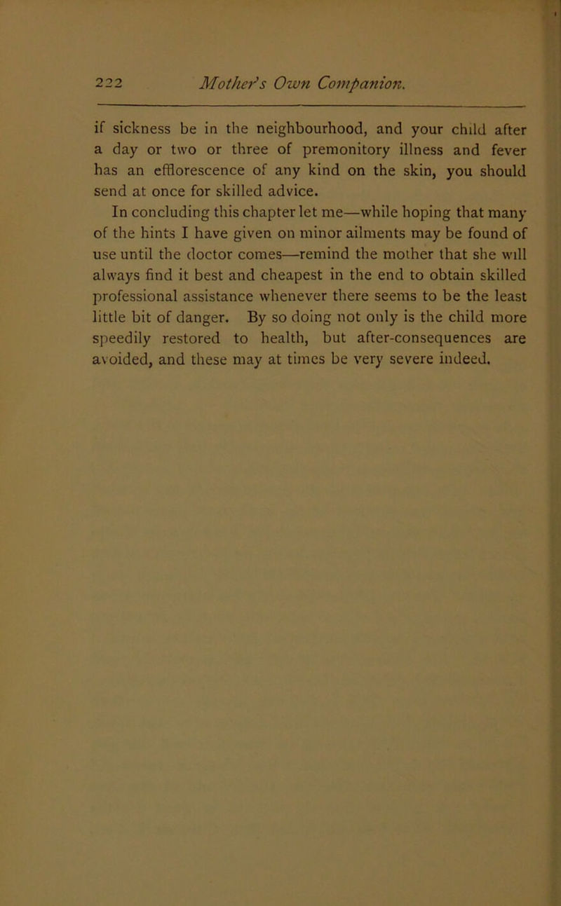 if sickness be in the neighbourhood, and your child after a day or two or three of premonitory illness and fever has an efflorescence of any kind on the skin, you should send at once for skilled advice. In concluding this chapter let me—while hoping that many of the hints I have given on minor ailments may be found of use until the doctor comes—remind the mother that she will always find it best and cheapest in the end to obtain skilled professional assistance whenever there seems to be the least little bit of danger. By so doing not only is the child more speedily restored to health, but after-consequences are avoided, and these may at times be very severe indeed.