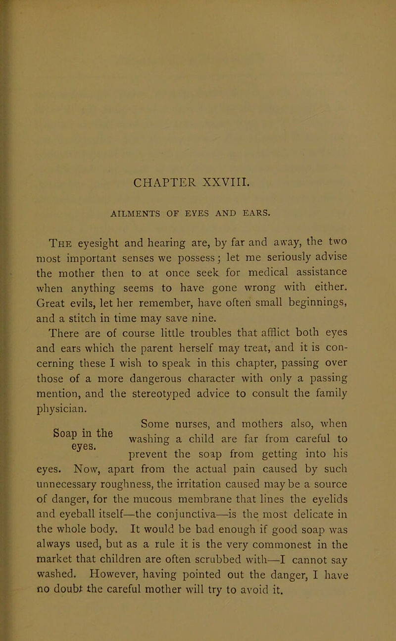 CHAPTER XXVIII. AILMENTS OF EYES AND EARS. The eyesight and hearing are, by far and away, the two most important senses we possess; let me seriously advise the mother then to at once seek for medical assistance when anything seems to have gone wrong with either. Great evils, let her remember, have often small beginnings, and a stitch in time may save nine. There are of course little troubles that afflict both eyes and ears which the parent herself may treat, and it is con- cerning these I wish to speak in this chapter, passing over those of a more dangerous character with only a passing mention, and the stereotyped advice to consult the family physician. Some nurses, and mothers also, when Soap in the vvashing a child are far from careful to eyes. .... prevent the soap from getting into his eyes. Now, apart from the actual pain caused by such unnecessary roughness, the irritation caused maybe a source of danger, for the mucous membrane that lines the eyelids and eyeball itself—the conjunctiva—is the most delicate in the whole body. It would be bad enough if good soap was always used, but as a rule it is the very commonest in the market that children are often scrubbed with—I cannot say washed. However, having pointed out the danger, I have no doubt the careful mother will try to avoid it.