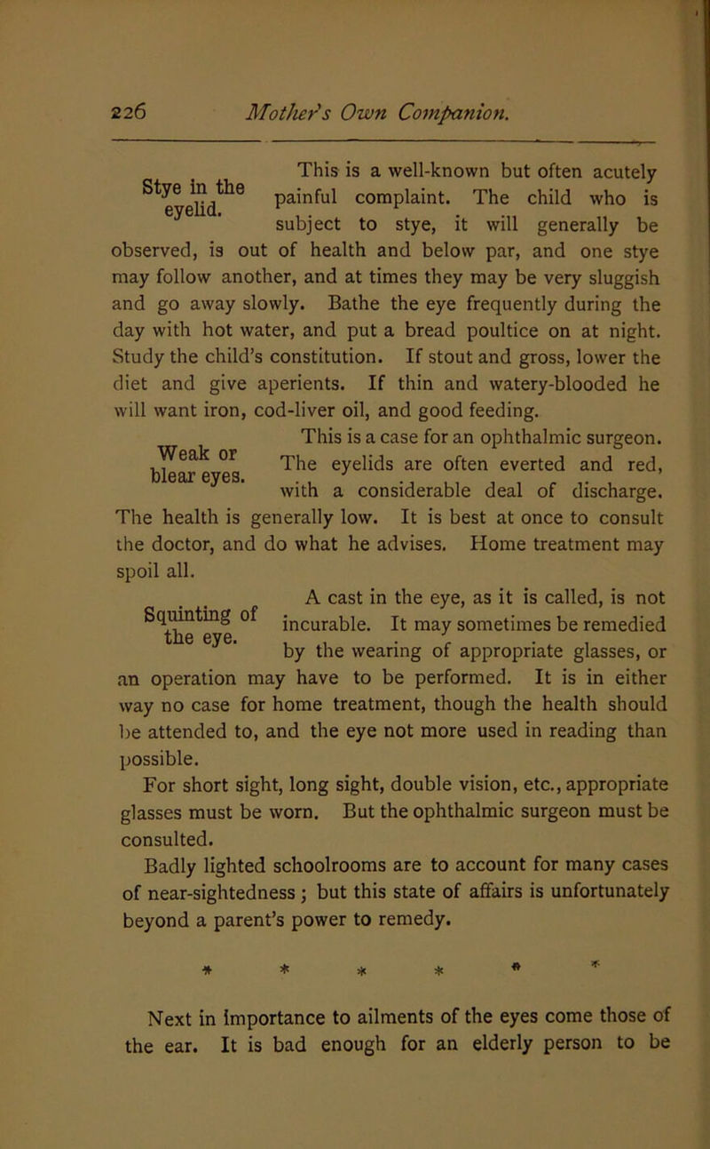 This is a well-known but often acutely painful complaint. The child who is subject to stye, it will generally be observed, is out of health and below par, and one stye may follow another, and at times they may be very sluggish and go away slowly. Bathe the eye frequently during the day with hot water, and put a bread poultice on at night. Study the child’s constitution. If stout and gross, lower the diet and give aperients. If thin and watery-blooded he will want iron, cod-liver oil, and good feeding. This is a case for an ophthalmic surgeon. Weak or eyelids are often everted and red, with a considerable deal of discharge. The health is generally low. It is best at once to consult the doctor, and do what he advises. Home treatment may spoil all. A cast in the eye, as it is called, is not Squinting of incurable. It may sometimes be remedied l1I6 6V6i ^ by the wearing of appropriate glasses, or an operation may have to be performed. It is in either way no case for home treatment, though the health should be attended to, and the eye not more used in reading than possible. For short sight, long sight, double vision, etc., appropriate glasses must be worn. But the ophthalmic surgeon must be consulted. Badly lighted schoolrooms are to account for many cases of near-sightedness ; but this state of affairs is unfortunately beyond a parent’s power to remedy. IF Next in importance to ailments of the eyes come those of the ear. It is bad enough for an elderly person to be