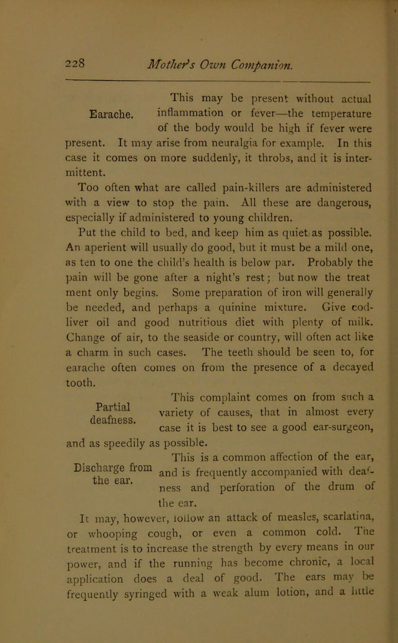 This may be present without actual Earache. inflammation or fever—the temperature of the body would be high if fever were present. It may arise from neuralgia for example. In this case it comes on more suddenly, it throbs, and it is inter- mittent. Too often what are called pain-killers are administered with a view to stop the pain. All these are dangerous, especially if administered to young children. Put the child to bed, and keep him as quiet as possible. An aperient will usually do good, but it must be a mild one, as ten to one the child’s health is below par. Probably the pain will be gone after a night’s rest; but now the treat ment only begins. Some preparation of iron will generally be needed, and perhaps a quinine mixture. Give cod- liver oil and good nutritious diet with plenty of milk. Change of air, to the seaside or country, will often act like a charm in such cases. The teeth should be seen to, for earache often comes on from the presence of a decayed tooth. This complaint comes on from such a Partial variety of causes, that in almost every flP3,IIlGSS ^ case it is best to see a good ear-surgeon, and as speedily as possible. This is a common affection of the ear. Discharge from jg frequently accompanied with dea'- ® ness and perforation of the drum of the ear. It may, however, lollow an attack of measles, scarlatina, or whooping cough, or even a common cold. The treatment is to increase the strength by every means in our power, and if the running has become chronic, a local application does a deal of good. The ears may be frequently syringed with a weak alum lotion, and a little