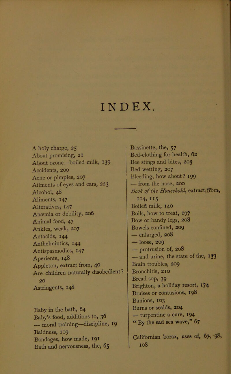 INDEX. A holy charge, 25 About promising, 21 About ozone—boiled milk, 139 Accidents, 200 Acne or pimples, 207 Ailments of eyes and ears, 223 Alcohol, 48 Aliments, 147 Alteratives, 147 Antemia or debility, 206 Animal food, 47 Ankles, weak, 207 Antacids, 144 Anthelmintics, 144 Antispasmodics, 147 Aperients, 148 Appleton, extract from, 40 Are children naturally disobedient 3 20 Astringents, 14S Baby in the bath, 64 Baby’s food, additions to, 36 ^ moral training—discipline, 19 Baldness, 109 Bandages, how made, 191 Bath and nervousness, the, 65 Bassinette, the, 57 Bed-clothing for health, S2 Bee stings and bites, 203 Bed wetting, 207 Bleeding, how about? 199 — from the nose, 200 Book of the Household^ extract. fP&m, 11+, 115 Boiled milk, 140 Boils, how to treat, 197 Bow or bandy legs, 208 Bowels confined, 209 — enlarged, 208 — loose, 209 — protrusion of, 208 — and urine, the state of the, 153 Brain troubles, 209 Bronchitis, 2I0 Bread sop, 39 Brighton, a holiday resort, l?4 Bruises or contusions, 198 Bunions, 103 Burns or scalds, 204 — turpentine a cure, 194 “ By the sad sea wave,” 67 Californian borax, uses of, 67, '98, I loS