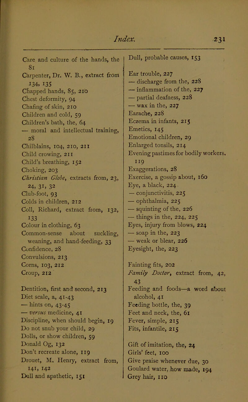 Care and culture of the hands, the 81 Carpenter, Dr. W. B., extract from 134. 13s Chapped hands, 85, 2ib Chest deformity, 94 Chafing of skin, 210 Children and cold, 59 Children’s bath, the, 64 — moral and intellectual training, 28 Chilblains, 104, 210, 211 Child crowing, 211 Child’s breathing, 152 Choking, 203 Christian GlobCy extracts from, 23, 24, 31. 32 Club-foot, 93 Colds in children, 212 Coll, Richard, extract from, 132, 133 Colour in clothing, 63 Common-sense about suckling, weaning, and hand-feeding, 33 Confidenee, 28 Convulsions, 213 Corns, 103, 212 Croup, 212 Dentition, first and second, 213 Diet scale, a, 41-43 — hints on, 43-45 — versus medicine, 41 Discipline, when should begin, 19 Do not snub your child, 29 Dolls, or show children, 59 Donald Og, 132 Don’t recreate alone, 119 Drouet, M. Henry, extract from, 141, 142 Dull and apathetic, 151 Dull, probable causes, 153 Ear trouble, 227 — discharge from the, 228 — inflammation of the, 227 — partial deafness, 228 —• wax in the, 227 Earache, 228 Eczema in infants, 215 Emetics, 145 Emotional children, 29 Enlarged tonsils, 214 Evening pastimes for bodily workers, 119 Exaggerations, 28 Exercise, a gossip about, 160 Eye, a black, 224 — conjunctivitis, 225 — ophthalmia, 225 — squinting of the, 226 — things in the, 224, 225 Eyes, injury from blows, 224 — soap in the, 223 — weak or blear, 226 Eyesight, the, 223 Fainting fits, 202 Family Doctor, extract from, 42, 43 Feeding and foods—a word about alcohol, 41 Feeding bottle, the, 39 Feet and neck, the, 61 Fever, simple, 215 Fits, infantile, 215 Gift of imitation, the, 24 Girls’ feet, too Give praise whenever due, 30 Goulard water, how made, 194 Grey hair, no