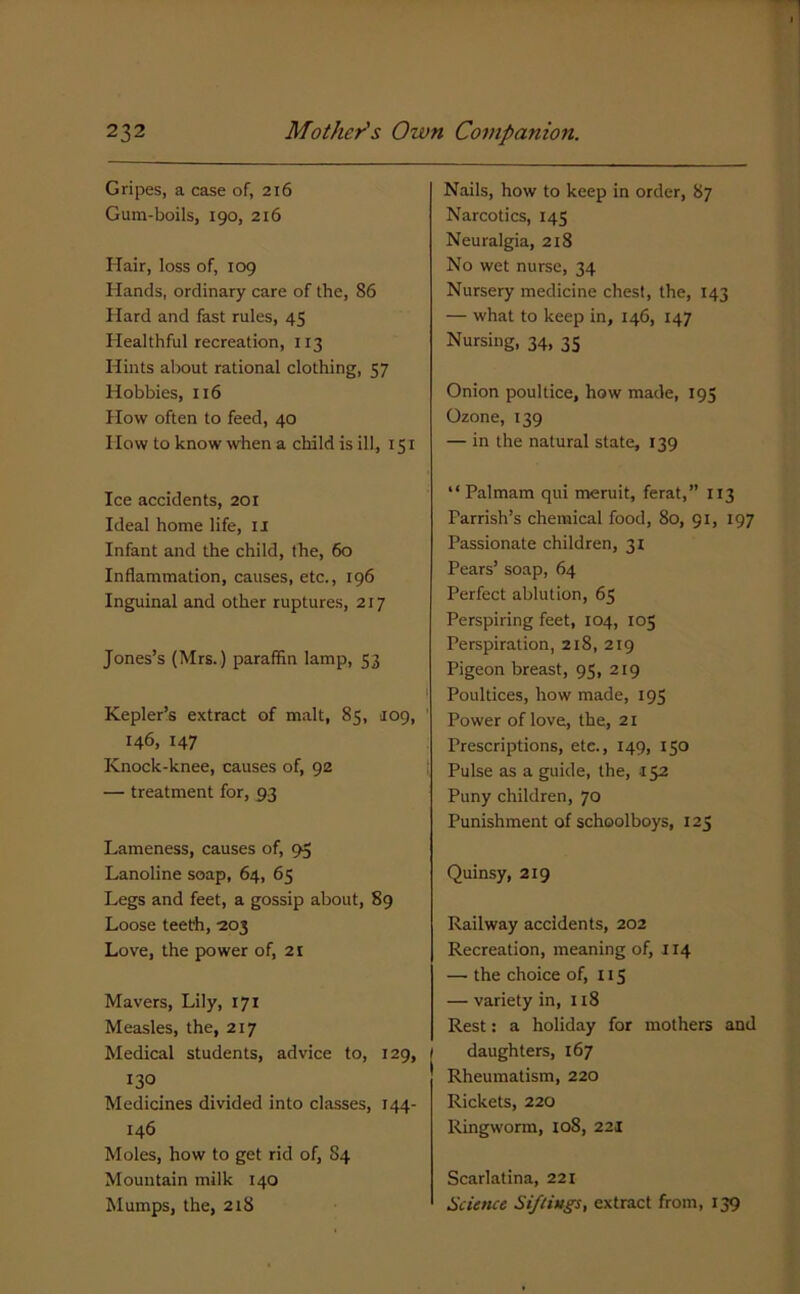 Gripes, a case of, 216 Gum-boils, 190, 216 Hair, loss of, 109 Hands, ordinary care of the, 86 Hard and fast rules, 45 Healthful recreation, 113 Hints about rational clothing, 57 Hobbies, 116 How often to feed, 40 How to know when a child is ill, 151 Ice accidents, 201 Ideal home life, ii Infant and the child, the, 60 Inflammation, causes, etc., 196 Inguinal and other ruptures, 217 Jones’s (Mrs.) paraffin lamp, 53 Kepler’s extract of malt, 85, J09, ’ 146, 147 Knock-knee, causes of, 92 — treatment for, 93 Lameness, causes of, 95 Lanoline soap, 64, 65 Legs and feet, a gossip about, 89 Loose teeth, -203 Love, the power of, 21 Mavers, Lily, 171 Measles, the, 217 Medical students, advice to, 129, / 130 Medicines divided into classes, 144- 146 Moles, how to get rid of, 84 Mountain milk 140 Mumps, the, 218 Nails, how to keep in order, 87 Narcotics, 145 Neuralgia, 2x8 No wet nurse, 34 Nursery medicine chest, the, 143 — what to keep in, 146, 147 Nursing, 34, 35 Onion poultice, how made, 195 Ozone, 139 — in the natural state, 139 “Palmam qui meruit, ferat,” 113 Parrish’s chemical food, 80, 91, 197 Passionate children, 31 Pears’ soap, 64 Perfect ablution, 65 Perspiring feet, 104, 105 Perspiration, 218, 219 Pigeon breast, 95, 219 Poultices, how made, 195 Power of love, the, 21 Prescriptions, etc., 149, 150 Pulse as a guide, the, 152 Puny children, 70 Punishment of schoolboys, 125 Quinsy, 219 Railway accidents, 202 Recreation, meaning of, 114 — the choice of, 115 — variety in, 118 Rest: a holiday for mothers and I daughters, 167 Rheumatism, 220 Rickets, 220 Ringworm, io8, 221 Scarlatina, 221 Science Siftings, extract from, 139
