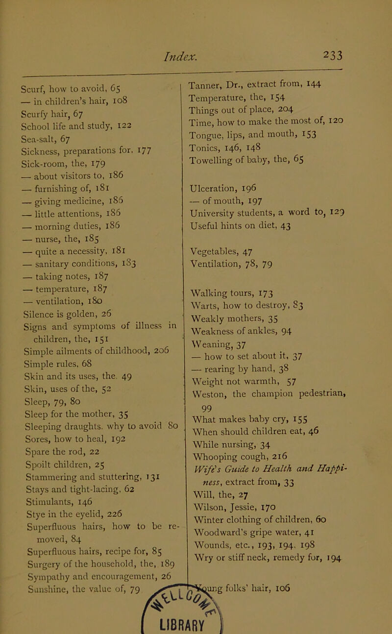Scurf, how to avoid, C5 — in children’s hair, 108 Scurfy hair, 67 School life and study, 122 Sea-salt, 67 Sickness, preparations for. 177 Sick-room, the, 179 — about visitors to, 186 — furnishing of, 181 — giving medicine, 186 — little attentions, 186 — morning duties, 186 — nurse, the, 185 — quite a necessity, 181 — sanitary conditions, 1S3 — taking notes, 187 — temperature, 187 — ventilation, 180 Silence is golden, 26 Signs and symptoms of illness in children, the, 151 Simple ailments of childhood, 206 Simple rules. 68 Skin and its uses, the. 49 Skin, uses of the, 52 Sleep, 79, 80 Sleep for the mother, 35 Sleeping draughts, why to avoid 80 Sores, how to heal, 192 Spare the rod, 22 Spoilt children, 25 Stammering and stuttering, 131 Stays and tight-lacing, 62 Stimulants, 146 Stye in the eyelid, 226 Superfluous hairs, how to be re- moved, 84 Superfluous hairs, recipe for, 85 Surgery of the household, the, 189 Sympathy and encouragement, 26 Sunshine, the value of, 79 Tanner, Dr., extract from, 144 Temperature, the, 154 Things out of place, 204 Time, how to make the most of, 120 Tongue, lips, and mouth, 153 Tonics, 146, 148 Towelling of baby, the, 65 Ulceration, 196 — of mouth, 197 University students, a word to, 129 Useful hints on diet, 43 Vegetables, 47 Ventilation, 78, 79 Walking tours, 173 Warts, how to destroy, 83 Weakly mothers, 35 Weakness of ankles, 94 Weaning, 37 — how to set about it, 37 — rearing by hand, 38 Weight not warmth, 57 Weston, the champion pedestrian, 99 What makes baby cry, 155 When should children eat, 46 While nursing, 34 Whooping cough, 216 IVi/e’s Guide to Health and Happi- ness, extract from, 33 Will, the, 27 Wilson, Jessie, 170 Winter clothing of children, 60 Woodward’s gripe water, 41 Wounds, etc., 193, 194. 198 Wry or stiff neck, remedy for, 194