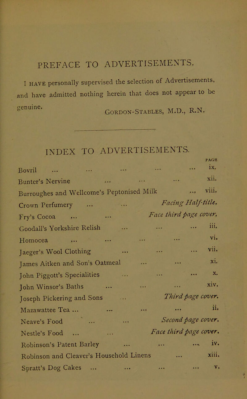 PREFACE TO ADVERTISEMENTS. I HAVE personally supervised the selection of Advertisements, and have admitted nothing herein that does not appear to be genuine. Gordon-Stables, M.D., R.N. INDEX TO ADVERTISEMENTS. Bovril Bunter’s Nervine Burroughes and Wellcome’s Peptonised Milk Crown Perfumery Fry’s Cocoa Goodall’s Yorkshire Relish Homocea Jaeger’s Wool Clothing James Aitken and Son’s Oatmeal John Piggott’s Specialities John Winsor’s Baths Joseph Pickering and Sons Mazawattee Tea ... Neave’s Food Nestle’s Food Robinson’s Patent Barley Robinson and Cleaver’s Household Linens Spratt’s Dog Cakes ... PAGE ix. xii. viii. Facing Half-title. Face third page cover. iii. vi. vii. ... xi. X. ... xiv. Third page cover. ... ii. Second page cover. Face third page cover. iv. xiii. v.