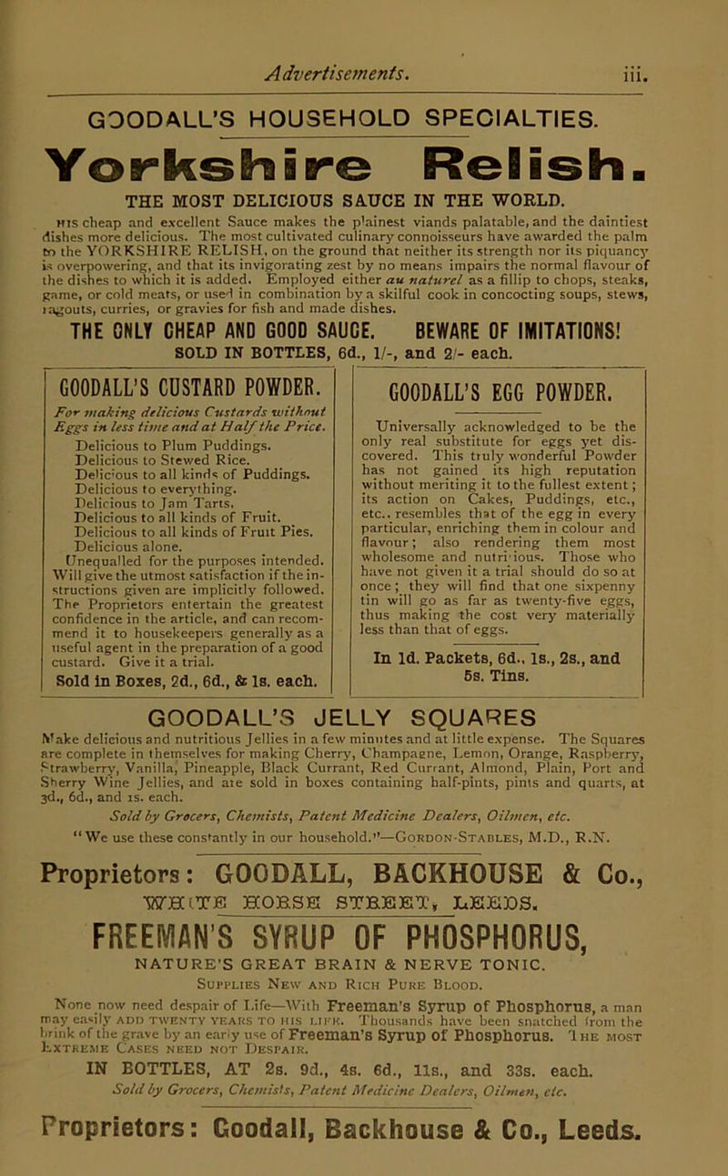 GOODALL’S HOUSEHOLD SPECIALTIES. Yorkshire Relish. THE MOST DELICIOUS SAUCE IN THE WORLD. HIS cheap and e.vcellent Sauce makes the plainest viands palatable, and the daintiest dishes more delicious. The most cultivated culinary connoisseurs have awarded the palm tn the YORKSHIRE RELISH, on the ground that neither its strength nor its piquancy U overpowering, and that its invigorating zest by no means impairs the normal flavour of the dishes to which it is added. Employed either au naturel as a fillip to chops, steaks, game, or cold meats, or used in combination by a skilful cook in concocting soups, stews, lagouts, curries, or gravies for fish and made dishes. THE ONLY CHEAP AND GOOD SAUCE. BEWARE OF IMITATIONS! SOLD IN BOTTLES, GOODALL’S CUSTARD POWDER. For making delicious Custards without i^ i^ss time and at Half the Price* Delicious to Plum Puddings. Delicious to Stewed Rice. Delic’ous to all kinds of Puddings. Delicious to ever^uhing. Delicious to Jam Tarts, Delicious to all kinds of Fruit. Delicious to all kinds of Fruit Pies. Delicious alone. (Jnequalled for the purposes intended. Will give the utmost satisfaction if the in- structions given are implicitly followed. The Proprietors entertain the greatest confidence in the article, and can recom- mend it to housekeepers generally as a useful agent in the preparation of a good custard. Give it a trial. Sold in Boxes, 2d., 6d., & Is. each. 6d., 1/-, and 2/- each. GOODALL’S EGG POWDER. Universally acknowledged to be the only real substitute for eggs yet dis- covered. This truly wonderful Powder has not gained its high reputation without meriting it to the fullest extent; its action on Cakes, Puddings, etc., etc., resembles that of the egg in every particular, enriching them in colour and flavour; also rendering them most wholesome and nutri'iou.*;. Those who have not given it a trial should do so at once; they will find that one sixpenny tin will go as far as twenty-five eggs, thus making the cost very materially less than that of eggs. In Id. Packets, 6d., Is., 2s., and 6s. Tins. GOODALL’S JELLY SQUARES Make delicious and nutritious Jellies in a few minutes and at little expense. The Squares are complete in theinselves for making Cherry, Champagne, Lemon, Orange, R.aspberry, Strawberry, Vanilla, Pineapple, Black Currant, Red Currant, Almond, Plain, Port and Sherry Wine Jellies, and aie sold in boxes containing half-pints, pints and quarts, at 3d., 6d., and is. each. Sold hy Grocers^ Chemists^ Patent Medicine Dealers^ Oilmen^ etc, “We use these constantly in our household.’*—Gordon-Stables, M.D., R.N. Proprietors: GOODALL, BACKHOUSE & Co., WHITB HOHSEI STHKET^ IcKJEIBS. FREEIVIAN’S SYRUP OF PHOSPHORUS, NATURE’S GREAT BRAIN & NERVE TONIC. SurpLiEs New and Rich Pure Blood. None now need despair of Life—With Freeman’S Syrup Of PhOSphoruS, a man may easily ADD TWENTY YEARS TO HIS Lii'K. Thousands have been snatched Irom the brink of the grave hy an eany use of Freeman’s Syrup Of PhOSpllOrUS. 1 he most Extreme Cases need not Despair. IN BOTTLES, AT 2s. 9d., 4s. 6d., 11s., and 33s. each. Sold by Grocers, C/iemisIs, Patent Medicine Dealers, Oilmett, etc. Proprietors: Goodall, Backhouse & Co., Leeds.