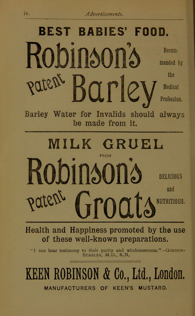 BEST BABIES’ FOOD. Recom- mended by Bcir Barley Water for Invalids should always be made from it. MILK GRUEL FROM DELICIOUS and NUTRITIOUS. Health and Happiness promoted by the use of these well-known preparations. “ I can bear testimony to their purity and wholesomeness.”--GoRDON- Stables, M.U., R.N. KEEN ROBINSON k Co., Ltd., London. MANUFACTURERS OF KEEN’S MUSTARD.