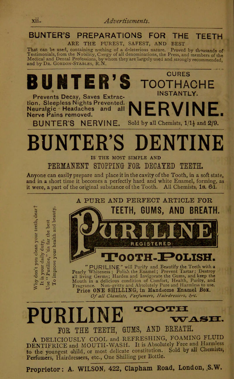 BUNTER’S PREPARATIONS FOR THE TEETH ARE THE PUREST, SAFEST, AND BEST That can be user!, containing nothing of a deleterious nature. Proved by thousands of Testimonials, from the Nobility, Clergy of all denominations, the Press, and members of the Medical and Dental Professions, by whom they are largely used and strongly recommended and by Dr. Gordon-Stables, R.N. ’ BUNTER ’S TOOTHACHE Prevents Decay, Saves Extrac- tion, Sleepless Nights Prevented. Neuralgic Headaches and all Nerve Pains removed. INSTANTLY. NERVINE I BUNTER’S NERVINE. Sold by all Chemists, 1/1^ and 2/9. BUNTER’S DENTINE IS THE MOST SIMPLE AND PERMAIIENT ST0PPIN& EOB, DECAYED TEETH. Anyone can easily prepare and place it in the cavity of the Tooth, in a soft state, and in a short time it becomes a perfectly hard and white Enamel, forming, as it were, a part of the original substance of the Tooth. All Chemists, Is. 0d. ■5 - 3 ': O iT ^ .c o 3 >0. o, .6 o H A PURE AND PERFECT ARTICLE FOR TEETH, GUMS, AND BREATH. TOOTH-I^OLISH. PURILINE will Purify and Beautify the Teeth with a Pearly Whiteness ; Polish the Eimmel; Prevent Tartar; Destroy all living Germs; Harden and Invigorate the Gums, and keep the Mouth in a delicious condition of Comfort, Health, Purity, and Fragrance. Non-gritty and Absolutely Pure and Harmless to use. Price ONE SHILLING, in Handsome Enamel Box. Of all Chemists, Perfumers, Hairdressers, b>c. PURILINE TOOTH EOR THE TEETH, GUMS, AND BREATH. A DELICIOUSLY COOL and REFRESHING, FOAMING FLUID DENTIFRICE and MOUTH-WASH. It is Absolutely Free and Harmless to the youngest ohild, or most delicate constitution. Sold by all Chemists, Perfumers, Hairdressers, etc.. One Shilling per Bottle. Proprietor: A. WILSON, 422, CIa.pliaDi Road, London, .S.W.