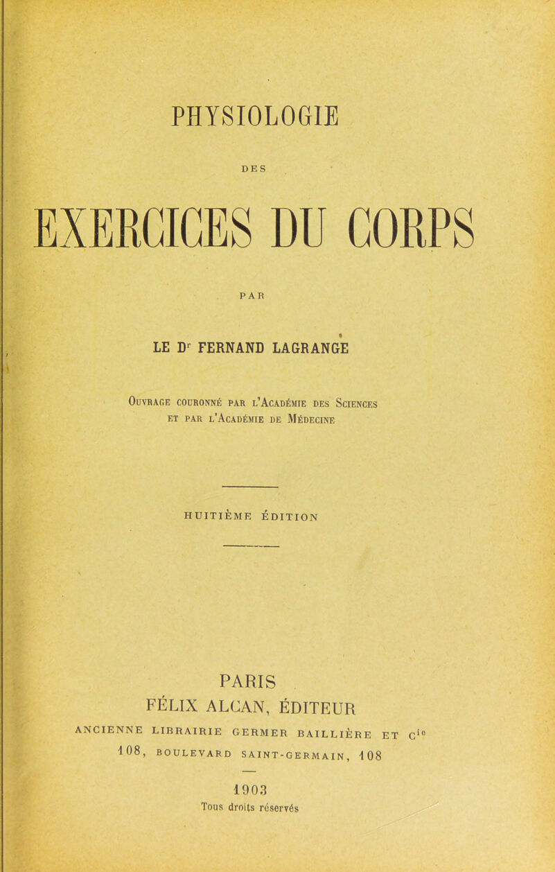 DES EXERCICES DU CORPS PAR LE FERNAND LAGRANGE Ouvrage couronné par l’Académie des Sciences ET PAR l’Académie de Médecine HUITIÈME ÉDITION PARIS FÉLIX ALCAN, ÉDITEUR ANCIENNE LIBRAIRIE GERMER BAILLIÈRE ET C'° ■108, BOULEVARD S A I NT-G E RM A IN , 108 190.1 Tous droits réservés