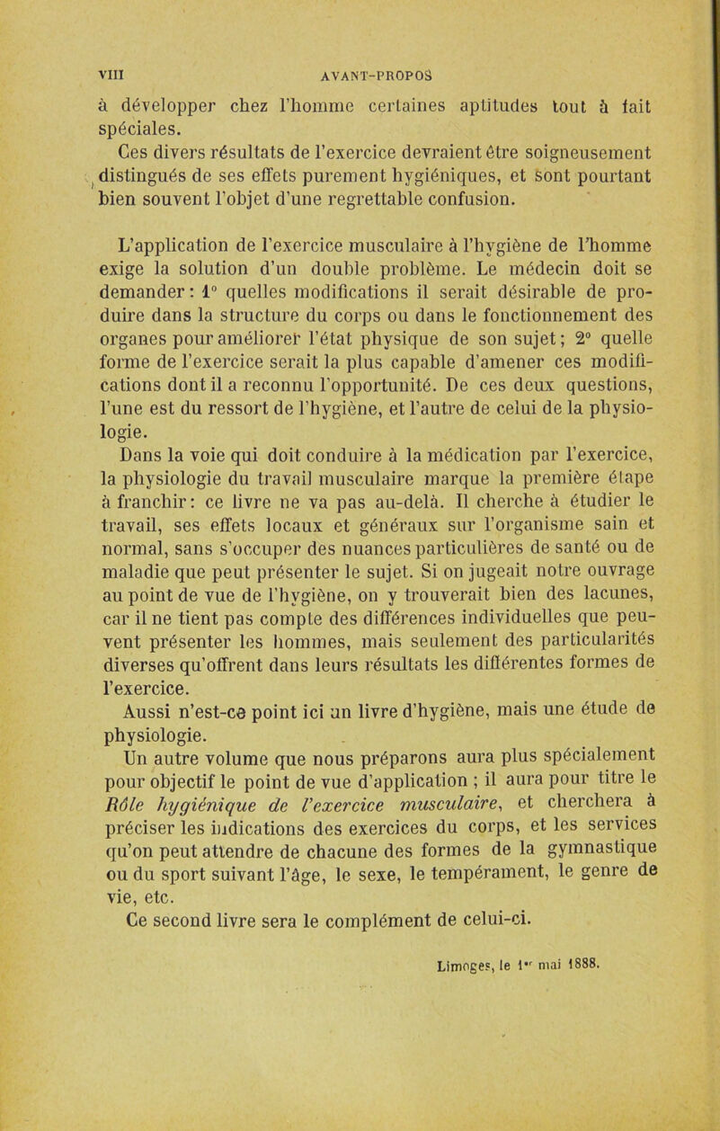 à développer chez riiomme certaines aptitudes tout à lait spéciales. Ces divers résultats de l’exercice devraient être soigneusement J distingués de ses effets purement hygiéniques, et Sont pourtant bien souvent l’objet d’une regrettable confusion. L’application de l’exercice musculaire à l’hygiène de l’homme exige la solution d’un double problème. Le médecin doit se demander : 1“ quelles modifications il serait désirable de pro- duire dans la structure du corps ou dans le fonctionnement des organes pour améliore!' l’état physique de son sujet; 2“ quelle forme de l’exercice serait la plus capable d’amener ces modifi- cations dont il a reconnu l’opportunité. De ces deux questions, l’une est du ressort de l’hygiène, et l’autre de celui de la physio- logie. Dans la voie qui doit conduire à la médication par l’exercice, la physiologie du travail musculaire marque la première étape à franchir: ce livre ne va pas au-delà. Il cherche à étudier le travail, ses effets locaux et généraux sur l’organisme sain et normal, sans s’occuper des nuances particulières de santé ou de maladie que peut présenter le sujet. Si on jugeait notre ouvrage au point de vue de l’hygiène, on y trouverait bien des lacunes, car il ne tient pas compte des différences individuelles que peu- vent présenter les hommes, mais seulement des particularités diverses qu’offrent dans leurs résultats les différentes formes de l’exercice. Aussi n’est-ce point ici un livre d’hygiène, mais une étude de physiologie. Un autre volume que nous préparons aura plus spécialement pour objectif le point de vue d’application ; il aura pour titre le Rôle hygiénique de l’exercice musculaire^ et cherchera à préciser les indications des exercices du corps, et les services qu’on peut attendre de chacune des formes de la gymnastique ou du sport suivant l’âge, le sexe, le tempérament, le genre de vie, etc. Ce second livre sera le complément de celui-ci. Limoges, le !•' mai 1888.