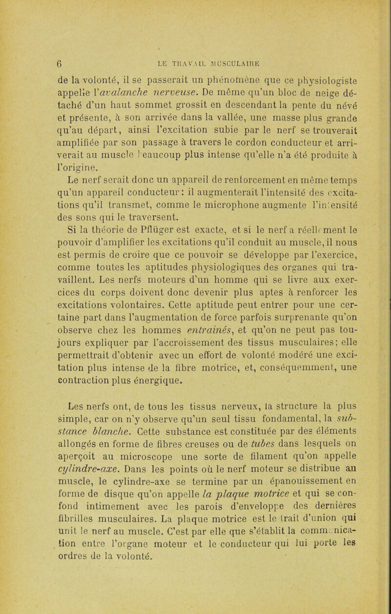 de la volonté, il se passerait un phénomène que ce physiologiste appelle Vavalanche nerveuse. De même qu’un bloc de neige dé- taché d’un haut sommet grossit en descendant la pente du névé et présente, à son arrivée dans la vallée, une masse plus grande qu’au départ, ainsi l’excitation subie par le nerf se trouverait amplifiée par son passage à travers le cordon conducteur et arri- verait au muscle beaucoup plus intense qu’elle n’a été produite à l’origine. Le nerf serait donc un appareil de renforcement en même temps qu’un appareil conducteur: il augmenterait l’intensité des excita- tions qu’il transmet, comme le microphone augmente l’inlensité des sons qui le traversent. Si la théorie de Pflüger est exacte, et si le nerf a réellrment le pouvoir d’amplifier les excitations qu’il conduit au muscle, il nous est permis de croire que ce pouvoir se développe par l’exercice, comme toutes les aptitudes physiologiques des organes qui tra- vaillent. Les nerfs moteurs d’un homme qui se livre aux exer- cices du corps doivent donc devenir plus aptes à renforcer les excitations volontaires. Cette aptitude peut entrer pour une cer- taine part dans l’augmentation de force parfois surprenante qu’on observe chez les hommes entraînés^ et qu’on ne peut pas tou- jours expliquer par l’accroissement des tissus musculaires; elle permettrait d’obtenir avec un effort de volonté modéré une exci- tation plus intense de la fibre motrice, et, conséquemment, une contraction plus énergique. Les nerfs ont, de tous les tissus nerveux, la structure la plus simple, car on n’y observe qu’un seul tissu fondamental, la sub- stance blanche. Cette substance est constituée par des éléments allongés en forme de fibres creuses ou de tubes dans lesquels on aperçoit au microscope une sorte de filament qu’on appelle cylindre-axe. Dans les points où le nerf moteur se distribue au muscle, le cylindre-axe se termine par un épanouissement en forme de disque qu’on appelle la plaque motrice et qui se con- fond intimement avec les parois d’enveloppe des dernières fibrilles musculaires. La plaque motrice est le Irait d’union qui unit le nerf au muscle. C’est par elle que s’établit la comm. nica- lion entre l’organe moteur et le conducteur qui lui porte les ordres de la volonté.