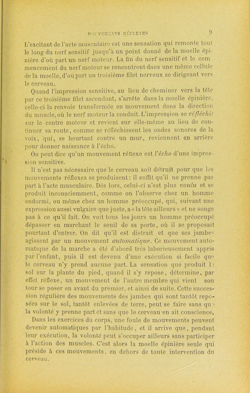 L’excitant de l’acte musculaire est une sensation qui remonte tout le long du nerf sensitif jusqu’à un point donné de la moelle épi- nière d’où part un nerf moteur. La fin du nerf sensitif et le com mencement du nerf moteur se rencontrent dans une même cellule de la moelle, d’où part un troisième filet nerveux se dirigeant vers le cerveau. Quand l’impression sensitive, au lieu de cheminer vers la tête par ce troisième filet ascendant, s’arrête dans la moelle épinière, celle-ci la renvoie transformée en mouvement dans la direction du muscle, où le nerf moteur la conduit. L’impression se réfléchit sur le centre moteur et revient sur elle-même au lieu de con- tinuer sa route, comme se réfiéchissent les ondes sonores de la voix, qui, se heurtant contre un mur, reviennent en arrière pour donner naissance à l’écho. On peut dire qu’un mouvement rétlexe est Vécho d’une impres- sion sensitive. 11 n’est pas nécessaire que le cerveau soit détruit pour que les mouvements réflexes se produisent: il suffit qu’il ne prenne pas part à l’acte musculaire. Dès lors, celui-ci n’est plus voulu et se produit inconsciemment, comme on l’observe chez un homme endormi, ou même chez un homme préoccupé, qui, suivant une expression aussi vulgaire que juste, a « la tête ailleurs » et ne songe pas à ce qu’il fait. On voit tous les jours un homme préoccupé dépasser en marchant le seuil de sa porte, où il se proposait pourtant d’entrer. On dit qu'il est distrait et que ses jambe-^ agissent par un mouvement automatique. Ce mouvement auto- matique de la marche a été d’abord très laborieusement appris par l’enfant, puis il est devenu d’une exécution si facile que le cerveau n’y prend aucune part. La sensation que produit 1 ' sol sur la plante du pied, quand il s’y repose, détermine, par effet réflexe, un mouvement de l’autre membre qui vient son tour se poser en avant du premier, et ainsi de suite. Cette succes- sion régulière des mouvements des jambes qui sont tantôt repo- sées sur le sol, tantôt enlevées de terre, peut se faire sans qu ■> la volonté y prenne part et sans que le cerveau *en ait conscience. Dans les exercices du corps, une foule de mouvements peuvent devenir automatiques par l’habitude, et il arrive que, pendant leur exécution, la volonté peut s’occuper ailleurs sans participer à l’action des muscles. C’est alors la moelle épinière seule qui préside à ces mouvements, en dehors de toute intervention du cervoaii.