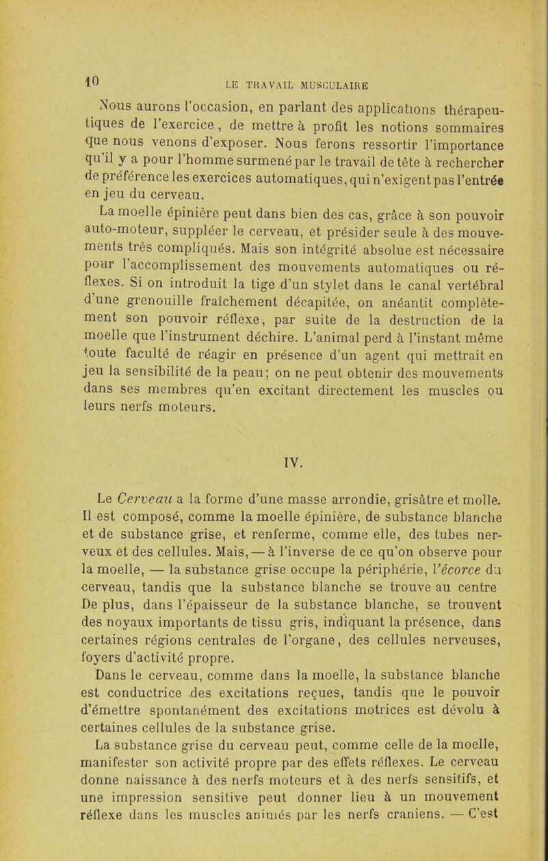 Nous aurons l’occasion, en parlant des applications thérapeu- tiques de 1 exercice, de mettre à profit les notions sommaires que nous venons d’exposer. Nous ferons ressortir l’importance qu il y a pour l’homme surmené par le travail de tête à rechercher de préférence les exercices automatiques, qui n’exigent pas l’entrée en jeu du cerveau. La moelle épinière peut dans bien des cas, grâce à son pouvoir auto-moteur, suppléer le cerveau, et présider seule à des mouve- ments très compliqués. Mais son intégrité absolue est nécessaire pour 1 accomplissement des mouvements automatiques ou ré- flexes. Si on introduit la tige d’un stylet dans le canal vertébral d une grenouille fraîchement décapitée, on anéantit complète- ment son pouvoir réflexe, par suite de la destruction de la moelle que l’instrument déchire. L’animal perd à l’instant même toute faculté de réagir en présence d’un agent qui mettrait en jeu la sensibilité de la peau; on ne peut obtenir des mouvements dans ses membres qu’en excitant directement les muscles ou leurs nerfs moteurs. IV. Le Cerveau a la forme d’une masse arrondie, grisâtre et molle. Il est composé, comme la moelle épinière, de substance blanche et de substance grise, et renferme, comme elle, des tubes ner- veux et des cellules. Mais, — à l’inverse de ce qu’on observe pour la moelle, — la substance grise occupe la périphérie, Vécorce du cerveau, tandis que la substance blanche se trouve au centre De plus, dans l’épaisseur de la substance blanche, se trouvent des noyaux importants de tissu gris, indiquant la présence, dans certaines régions centrales de l’organe, des cellules nerveuses, foyers d’activité propre. Dans le cerveau, comme dans la moelle, la substance blanche est conductrice .des excitations reçues, tandis que le pouvoir d’émettre spontanément des excitations motrices est dévolu à certaines cellules de la substance grise. La substance grise du cerveau peut, comme celle de la moelle, manifester son activité propre par des effets réflexes. Le cerveau donne naissance à des nerfs moteurs et à des nerfs sensitifs, et une impression sensitive peut donner lieu à un mouvement réflexe dans les muscles animés par les nerfs crâniens. — C’est