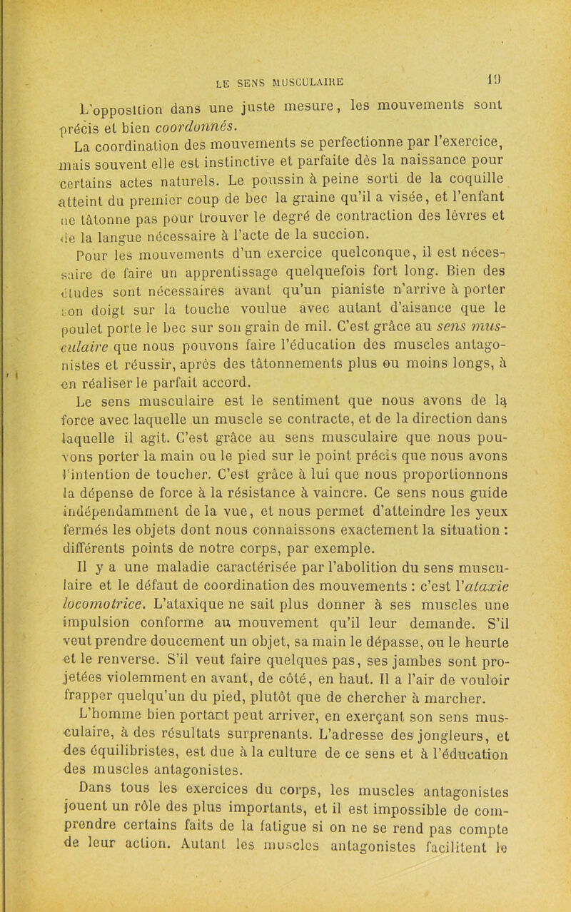 LE SENS MUSCULAIKE l'J L’opposlLion dans une juste mesure, les mouvements sont précis et bien coordonnés. La coordination des mouvements se perfectionne par l’exercice, mais souvent elle est instinctive et parfaite dès la naissance pour certains actes naturels. Le poussin à peine sorti de la cocjuille citteint du premier coup de bec la graine (ju il a visée, et 1 enfant ne tâtonne pas pour trouver le degré de contraction des lèvres et de la langue nécessaire à l’acte de la succion. Pour les mouvements d’un exercice quelconque, il est néces-i «aire de faire un apprentissage quelquefois fort long. Bien des études sont nécessaires avant qu’un pianiste n’arrive à porter ;on doigt sur la touche voulue avec autant d’aisance que le poulet porte le bec sur son grain de mil. C’est grâce au sens mus- culaire que nous pouvons faire l’éducation des muscles antago- nistes et réussir, après des tâtonnements plus ou moins longs, à en réaliser le parfait accord. Le sens musculaire est le sentiment que nous avons de la force avec laquelle un muscle se contracte, et de la direction dans laquelle il agit. C’est grâce au sens musculaire que nous pou- vons porter la main ou le pied sur le point précis que nous avons l'intention de toucher. C’est grâce à lui que nous proportionnons la dépense de force à la résistance à vaincre. Ce sens nous guide indépendamment de la vue, et nous permet d’atteindre les yeux fermés les objets dont nous connaissons exactement la situation : différents points de notre corps, par exemple. Il y a une maladie caractérisée par l’abolition du sens muscu- laire et le défaut de coordination des mouvements : c’est Vataxie locomotrice. L’ataxique ne sait plus donner à ses muscles une impulsion conforme au mouvement qu’il leur demande. S’il veut prendre doucement un objet, sa main le dépasse, ou le heurte ut le renverse. S’il veut faire quelques pas, ses jambes sont pro- jetées violemment en avant, de côté, en haut. Il a l’air de vouloir frapper quelqu’un du pied, plutôt que de chercher à marcher. L homme bien portant peut arriver, en exerçant son sens mus- culaire, à des résultats surprenants. L’adresse des jongleurs, et des équilibristes, est due à la culture de ce sens et à l’éducation des muscles antagonistes. Dans tous les exercices du corps, les muscles antagonistes jouent un rôle des plus importants, et il est impossible de com- prendre certains faits de la fatigue si on ne se rend pas compte de leur action. Autant les muscles antagonistes facilitent le