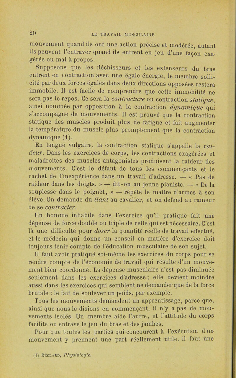 5U mouvement quand ils ont une action précise et modérée, autant ils peuvent l’entraver quand ils entrent en jeu d’une façon exa- gérée ou mal à propos. Supposons que les fléchisseurs et les extenseurs du bras entrent en contraction avec une égale énergie, le membre solli- cité par deux forces égales dans deux directions opposées restera immobile. Il est facile de comprendre que cette immobilité ne sera pas le repos. Ce sera la contracture ou contraction statique, ainsi nommée par opposition à la contraction dijnaynique qui s’accompagne de mouvements. 11 est prouvé que la contraction statique des muscles produit plus de fatigue et fait augmenter la température du muscle plus promptement que la contraction dynamique (1). En langue vulgaire, la contraction statique s’appelle la rai- deur. Dans les exercices de corps, les contractions exagérées et maladroites des muscles antagonistes produisent la raideur des mouvements. C’est le défaut de tous les commençants et le cachet de l’inexpérience dans un travail d’adresse. — « Pas de raideur dans les doigts, » — dit-on au jeune pianiste. — « De la souplesse dans le poignet, » — répète le maître d’armes à son élève. On demande du liant au cavalier, et on défend au rameur de se contracter. Un homme inhabile dans l’exercice qu’il pratique fait une dépense de force double ou triple de celle qui est nécessaire. C’est là une difficulté pour doser la quantité réelle de travail effectué, et le médecin qui donne un conseil en matière d’exercice doit toujours tenir compte de l’éducation musculaire de son sujet. Il faut avoir pratiqué soi-même les exercices du corps pour se rendre compte de l’économie de travail qui résulte d’un mouve- ment bien coordonné. La dépense musculaire n’est pas diminuée seulement dans les exercices d’adresse ; elle devient moindre aussi dans les exercices qui semblent ne demander que de la force brutale : le fait de soulever un poids, par exemple. Tous les mouvements demandent un apprentissage, parce que, ainsi que nous le disions en commençant, il n’y a pas de mou- vements isolés. Un membre aide l’autre, et l’attitude du corps facilite ou entrave le jeu du bras et des jambes. Pour que toutes les parties qui concourent à l’exécution d’un mouvement y prennent une part réellement utile, il faut une (1) Béclard, Physiologie.