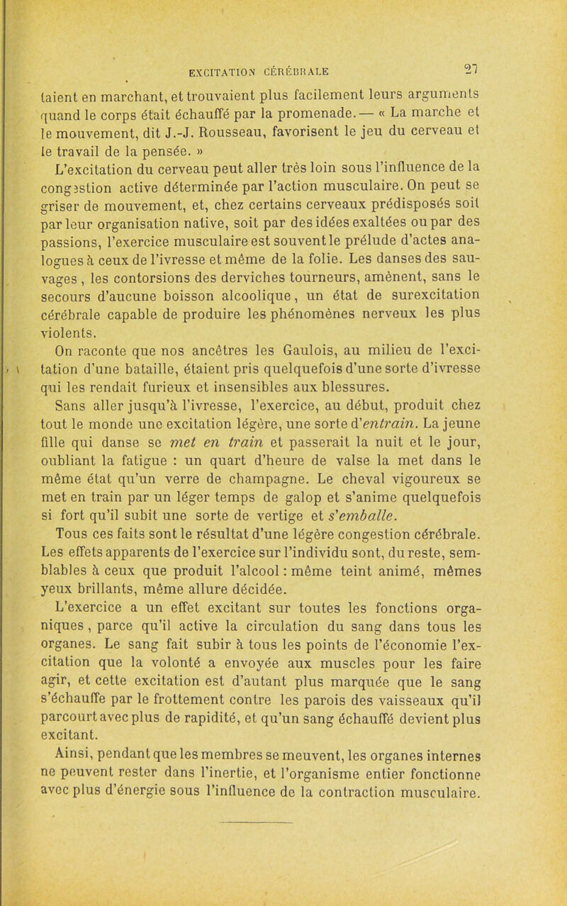 EXCITATION CÉRÉI5HALE SI laient en marchant, et trouvaient plus facilement leurs arguments quand le corps était échauffé par la promenade. — « La marche et le mouvement, dit J.-J. Rousseau, favorisent le jeu du cerveau et le travail de la pensée. » L’excitation du cerveau peut aller très loin sous l’influence de la cong3stion active déterminée par l’action musculaire. On peut se griser de mouvement, et, chez certains cerveaux prédisposés soit parleur organisation native, soit par des idées exaltées ou par des passions, l’exercice musculaire est souvent le prélude d’actes ana- logues à ceux de l’ivresse et même de la folie. Les danses des sau- vages , les contorsions des derviches tourneurs, amènent, sans le secours d’aucune boisson alcoolique, un état de surexcitation cérébrale capable de produire les phénomènes nerveux les plus violents. On raconte que nos ancêtres les Gaulois, au milieu de l’exci- tation d’une bataille, étaient pris quelquefois d’une sorte d’ivresse qui les rendait furieux et insensibles aux blessures. Sans aller jusqu’à l’ivresse, l’exercice, au début, produit chez tout le monde une excitation légère, une sorte entrain. La jeune fille qui danse se met en train et passerait la nuit et le jour, oubliant la fatigue ; un quart d’heure de valse la met dans le même état qu’un verre de champagne. Le cheval vigoureux se met en train par un léger temps de galop et s’anime quelquefois si fort qu’il subit une sorte de vertige et s'emballe. Tous ces faits sont le résultat d’une légère congestion cérébrale. Les effets apparents de l’exercice sur l’individu sont, du reste, sem- blables à ceux que produit l’alcool : même teint animé, mêmes yeux brillants, même allure décidée. L’exercice a un effet excitant sur toutes les fonctions orga- niques , parce qu’il active la circulation du sang dans tous les organes. Le sang fait subir à tous les points de l’économie l’ex- citation que la volonté a envoyée aux muscles pour les faire agir, et cette excitation est d’autant plus marquée que le sang s’échauffe par le frottement contre les parois des vaisseaux qu’il parcourt avec plus de rapidité, et qu’un sang échauffé devient plus excitant. Ainsi, pendant que les membres se meuvent, les organes internes ne peuvent rester dans l’inertie, et l’organisme entier fonctionne avec plus d’énergie sous l’influence de la contraction musculaire.