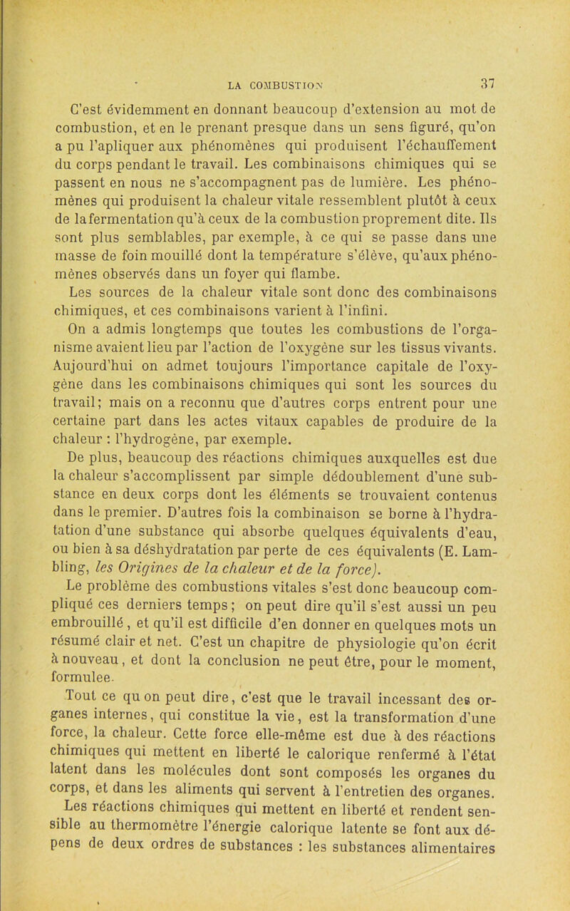 C’est évidemment en donnant beaucoup d’extension au mot de combustion, et en le prenant presque dans un sens figuré, qu’on a pu l’apliquer aux phénomènes qui produisent réchauffement du corps pendant le travail. Les combinaisons chimiques qui se passent en nous ne s’accompagnent pas de lumière. Les phéno- mènes qui produisent la chaleur vitale ressemblent plutôt à ceux de lafermentation qu’à ceux de la combustion proprement dite. Ils sont plus semblables, par exemple, à ce qui se passe dans une masse de foin mouillé dont la température s’élève, qu’aux phéno- mènes observés dans un foyer qui flambe. Les sources de la chaleur vitale sont donc des combinaisons chimiques, et ces combinaisons varient à l’infini. On a admis longtemps que toutes les combustions de l’orga- nisme avaient lieu par l’action de l’oxygène sur les tissus vivants. Aujourd’hui on admet toujours l’importance capitale de l’oxy- gène dans les combinaisons chimiques qui sont les sources du travail ; mais on a reconnu que d’autres corps entrent pour une certaine part dans les actes vitaux capables de produire de la chaleur : l’hydrogène, par exemple. De plus, beaucoup des réactions chimiques auxquelles est due la chaleur s’accomplissent par simple dédoublement d’une sub- stance en deux corps dont les éléments se trouvaient contenus dans le premier. D’autres fois la combinaison se borne à l’hydra- tation d’une substance qui absorbe quelques équivalents d’eau, ou bien à sa déshydratation par perte de ces équivalents (E. Lam- bling, les Origines de la chaleur et de la force). Le problème des combustions vitales s’est donc beaucoup com- pliqué ces derniers temps ; on peut dire qu’il s’est aussi un peu embrouillé, et qu’il est difficile d’en donner en quelques mots un résumé clair et net. C’est un chapitre de physiologie qu’on écrit à nouveau, et dont la conclusion ne peut être, pour le moment, formulée. Tout ce qu on peut dire, c’est que le travail incessant des or- ganes internes, qui constitue la vie, est la transformation d’une force, la chaleur. Cette force elle-même est due à des réactions chimiques qui mettent en liberté le calorique renfermé à l’état latent dans les molécules dont sont composés les organes du corps, et dans les aliments qui servent à l’entretien des organes. Les réactions chimiques qui mettent en liberté et rendent sen- sible au thermomètre l’énergie calorique latente se font aux dé- pens de deux ordres de substances : les substances alimentaires