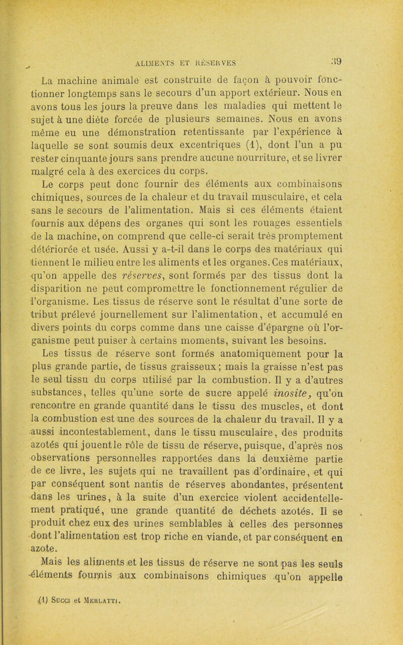 ALIMENTS ET RESERVES ;!9 La machine animale est construite de façon à pouvoir fonc- tionner longtemps sans le secours d’un apport extérieur. Nous en avons tous les jours la preuve dans les maladies qui mettent le sujet à une diète forcée de plusieurs semaines. Nous en avons même eu une démonstration retentissante par l’expérience à laquelle se sont soumis deux excentriques (1), dont l’un a pu rester cinquante jours sans prendre aucune nourriture, et se livrer malgré cela à des exercices du corps. Le corps peut donc fournir des éléments aux combinaisons chimiques, sources de la chaleur et du travail musculaire, et cela sans le secours de l’alimentation. Mais si ces éléments étaient fournis aux dépens des organes qui sont les rouages essentiels de la machine, on comprend que celle-ci serait très promptement détériorée et usée. Aussi y a-t-il dans le corps des matériaux qui tiennent le milieu entre les aliments et les organes. Ces matériaux, qu’on appelle des réserves, sont formés par des tissus dont la •disparition ne peut compromettre le fonctionnement régulier de l’organisme. Les tissus de réserve sont le résultat d’une sorte de tribut prélevé journellement sur l’alimentation, et accumulé en divers points du corps comme dans une caisse d’épargne où l’or- ganisme peut puiser à certains moments, suivant les besoins. Les tissus de réserve sont formés anatomiquement pour la plus grande partie, de tissus graisseux; mais la graisse n’est pas le seul tissu du corps utilisé par la combustion. Il y a d’autres substances, telles qu’une sorte de sucre appelé inosite, qu’on rencontre en grande quantité dans le tissu des muscles, et dont la combustion est une des sources de la chaleur du travail. Il y a aussi incontestablement, dans le tissu musculaire, des produits azotés qui jouentle rôle de tissu de réserve, puisque, d’après nos observations personnelles rapportées dans la deuxième partie de ce livre, les sujets qui ne travaillent pas d’ordinaire, et qui par conséquent sont nantis de réserves abondantes, présentent dans les urines, à la suite d’un exercice violent accidentelle- ment pratiqué, une grande quantité de déchets azotés. Il se produit chez eux des urines semblables à celles des personnes dont l’alimentation est trop riche en viande, et par conséquent en azote. Mais les aliments et les tissus de réserve ne sont pas les seuls ■éléments fournis aux combinaisons chimiques qu’on appelle ,(1) Succi et .Heulatt).