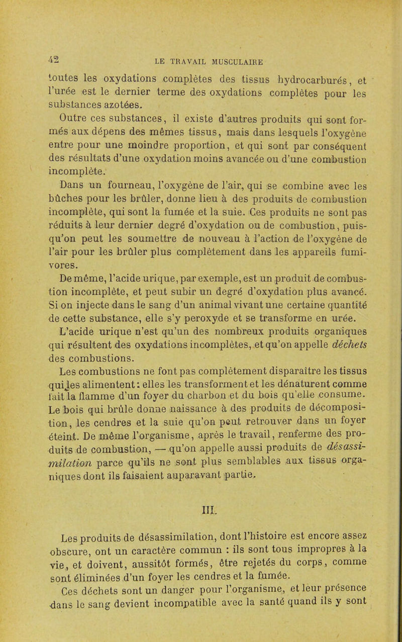 toutes les oxydations complètes des tissus hydrocarburés, et l’urée est le dernier terme des oxydations complètes pour les substances azotées. Outre ces substances, il existe d’autres produits qui sont for- més aux dépens des mêmes tissus, mais dans lesquels l’oxygène entre pour une moindre proportion, et qui sont par conséquent des résultats d’une oxydation moins avancée ou d’une combustion incomplète. Dans un fourneau, l’oxygène de l’air, qui se combine avec les bûcbes pour les brûler, donne lieu à des produits de combustion incomplète, qui sont la fumée et la suie. Ces produits ne sont pas réduits à leur dernier degré d’oxydation ou de combustion, puis- qu’on peut les soumettre de nouveau à l’action de l’oxygène de l’air pour les brûler plus complètement dans les appareils fumi- vores. De même, l’acide urique, par exemple, est un produit de combus- tion incomplète, et peut subir un degré d’oxydation plus avancé. Si on injecte dans le sang d’un animal vivant une certaine quantité de cette substance, elle s’y peroxyde et se transforme en urée. L’acide urique n’est qu’un des nombreux produits organiques qui résultent des oxydations incomplètes, et qu’on appelle déchets des combustions. Les combustions ne font pas complètement disparaître les tissus quijes alimentent : elles les transforment et les dénaturent comme faiûa flamme d’un foyer du charbon et du bois qu’elle consume. Le bois qui brûle donne naissance à des produits de décomposi- tion, les cendres et la suie qu’on peut retrouver dans un foyer éteint. De même l’organisme, après le travail, renferme des pro- duits de combustion, — qu’on appelle aussi produits de désassi- milation parce qu’ils ne sont plus semblables aux tissus orga- niques dont ils faisaient auparavant partie. III. Les produits de désassimilation, dont l’bistoire est encore assez obscure, ont un caractère commun \ ils sont tous impropres à la vie, et doivent, aussitôt formés, être rejetés du corps, comme sont éliminées d’un foyer les cendres et la fumée. Ces déchets sont un danger pour l’organisme, et leur présence ■dans le sang devient incompatible avec la santé quand ils y sont